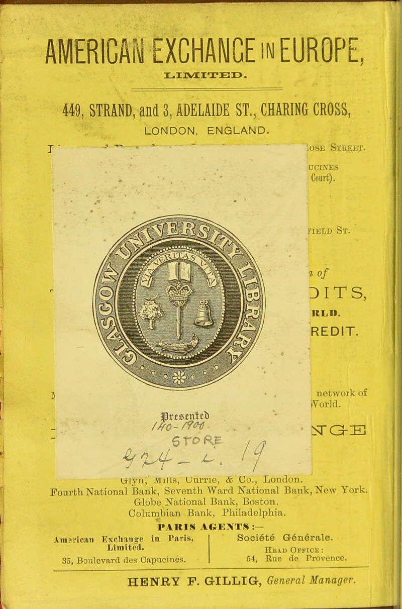 AMERlCAiiEXCHAWGE IN EUROPE, X.I3VaCITEI>. 449, STRAND, and 3, ADELAIDE ST., CHARING CROSS, LONDON, ENGLAND. ^osE Steeet. aCINES Court). Jlresfntci 6 xo / FIELD St. % of DITS, RL.D. REDIT. network of iVol-ld. Wlyn,' iViUls, UuiTie, & (Jo., London. Fourth National feank, Seventh Ward National Bank, New York. Globo National Bank, Boston. Columbian Bank, Philadelphia. PAUIS AGENT.S :- Amsricaii ExcUmise in Paris, liiinitod. 35, Boulevard ties Capucinea. Soci6t6 G6n6rale. Hkad Offick : 51, Rue do Provence. HENRY p. GILLIG, General Manager.