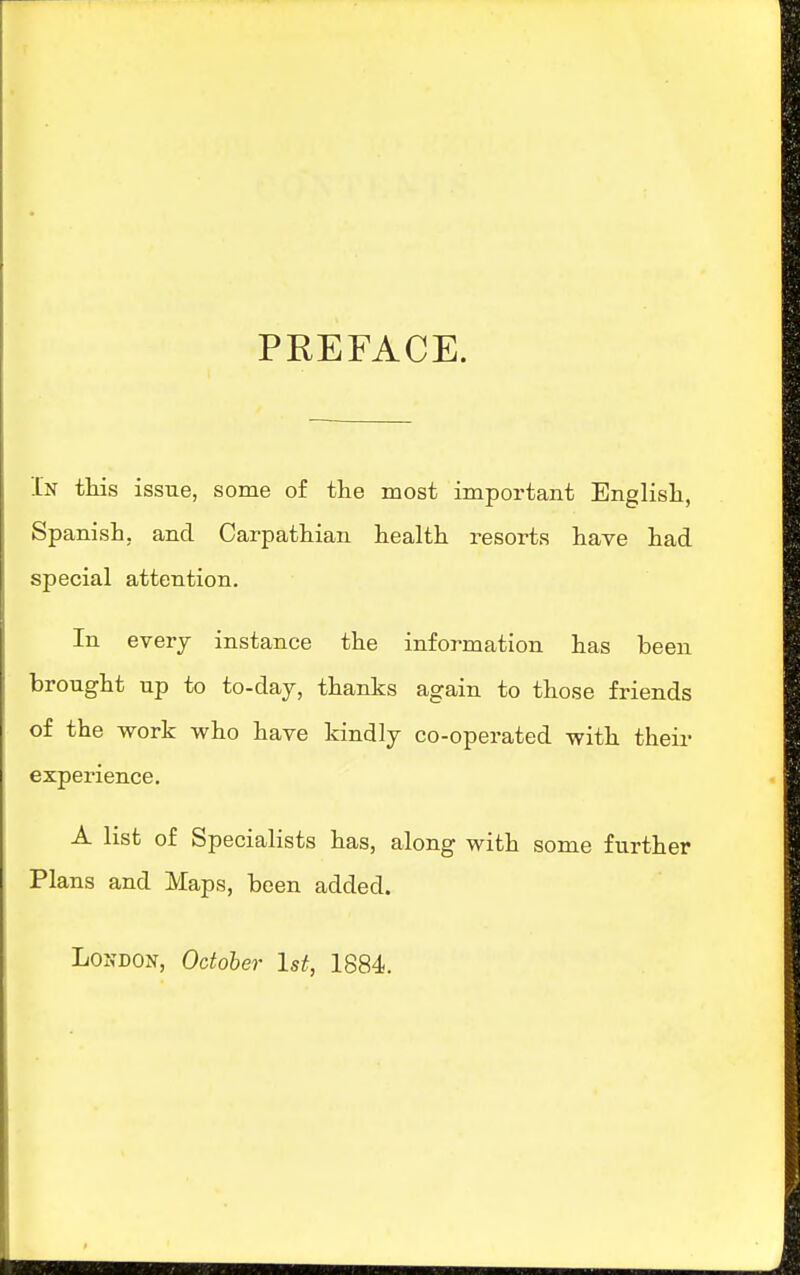 PREFACE. In tMs issue, some of the most important Englisli, Spanish, and Carpathian health resorts have had special attention. In every instance the information has been brought up to to-day, thanks again to those friends of the work who have kindly co-operated with their experience. A list of Specialists has, along with some further Plans and Maps, been added.