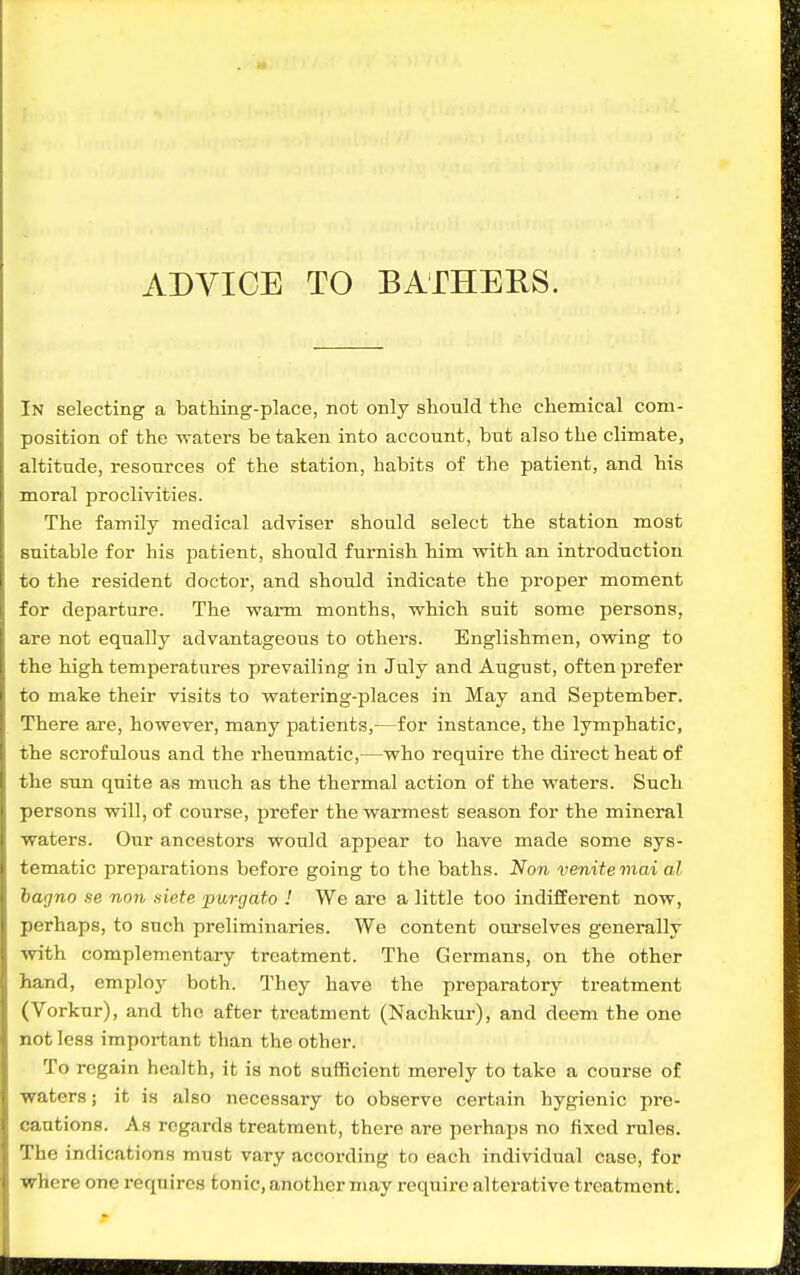 ADVICE TO BATHERS. In selecting a bathing-place, not only should the chemical com- position of the waters be taken into account, but also the climate, altitude, resources of the station, habits of the patient, and his moral proclivities. The famOy medical adviser should select the station most suitable for his patient, should furnish him with an introduction to the resident doctor, and should indicate the proper moment for departure. The warm months, which suit some persons, are not equally advantageous to others. Englishmen, owing to the high temperatures prevailing in July and August, often prefer to make their visits to watering-places in May and September. There are, however, many patients,—for instance, the lymphatic, the scrofulous and the rheumatic,—who require the direct heat of the sun quite as much as the thermal action of the waters. Such persons will, of course, prefer the warmest season for the mineral waters. Our ancestors would appear to have made some sys- tematic preparations before going to the baths. Non venitemai al hagno se non siete purgato ! We are a little too indifferent now, perhaps, to such preliminaries. We content ourselves generally with complementary treatment. The Germans, on the other hand, employ both. They have the preparatory treatment (Vorkur), and the after treatment (Naohkur), and deem the one not less important than the other. To regain health, it is not sufficient merely to take a course of waters; it is also necessary to observe certain hygienic pre- cautions. As regards treatment, there are perhaps no fixed rules. The indications must vary according to each individual case, for where one requires tonic, another may require alterative treatment.