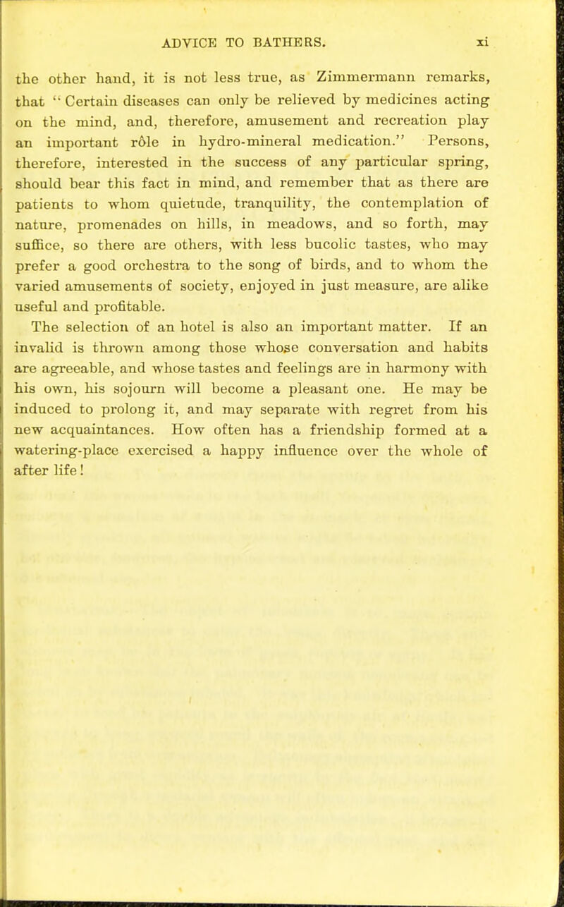 the other hand, it is not less true, as Zimmermann remarks, that  Certain diseases can only be relieved by medicines acting on the mind, and, therefore, amusement and recreation play an important r61e in hydro-mineral medication. Persons, therefore, interested in the success of any jjarticular spring, should bear this fact in mind, and remember that as there are patients to whom quietude, tranquility, the contemplation of nature, promenades on hills, in meadows, and so forth, may suflBce, so there are others, with less bucolic tastes, who may prefer a good orchestra to the song of birds, and to whom the varied amusements of society, enjoyed in just measure, are alike useful and profitable. The selection of an hotel is also an important matter. If an invalid is thrown among those whose conversation and habits are agreeable, and whose tastes and feelings are in harmony with his own, his sojourn will become a pleasant one. He may be induced to prolong it, and may separate with regret from his new acquaintances. How often has a friendship formed at a watering-place exercised a happy influence over the whole of after life!