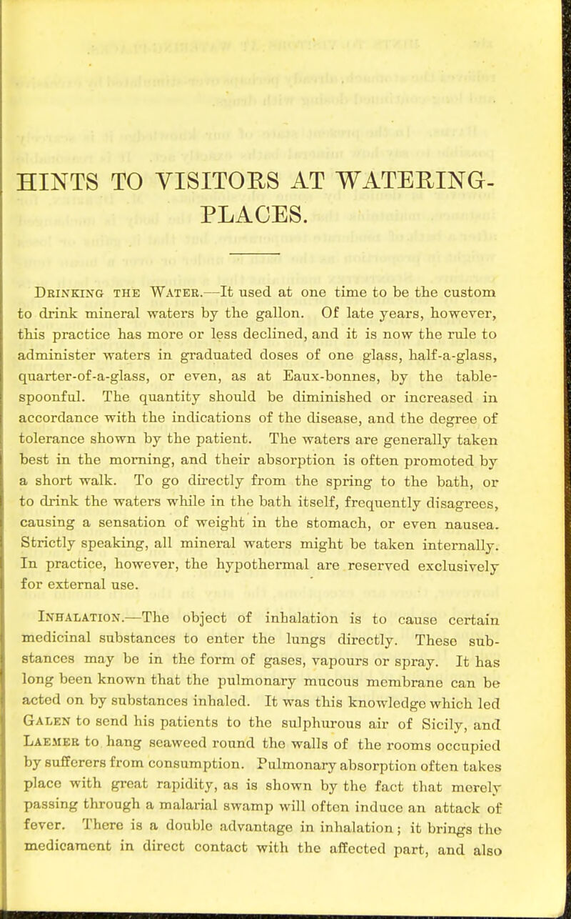 HINTS TO VISITORS AT WATERING- PLACES. Drinking the Water.—It used at one time to be the custom to drink mineral waters by the gallon. Of late years, however, this practice has more or less declined, and it is now the rule to administer waters in graduated doses of one glass, half-a-glass, quarter-of-a-glass, or even, as at Eaux-bonnes, by the table- spoonful. The quantity should be diminished or increased in accordance with the indications of the disease, and the degree of tolerance shown by the patient. The waters are generally taken best in the morning, and their absorption is often promoted by a short walk. To go directly from the spring to the bath, or to drink the waters while in the bath itself, frequently disagrees, causing a sensation of weight in the stomach, or even nausea. Strictly speaking, all mineral waters might be taken internally. In practice, however, the hypothermal are reserved exclusively for external use. Inhalation.—The object of inhalation is to cause certain medicinal substances to enter the lungs directly. These sub- stances may be in the form of gases, vapours or spray. It has long been known that the pulmonary mucous membrane can be acted on by substances inhaled. It was this knowledge which led Galen to send his patients to the sulphurous air of Sicily, and Laemeb to hang seaweed round the walls of the rooms occupied by sufferers from consumption. Pulmonary absorption often takes place with great rapidity, as is shown by the fact that merely passing through a malarial swamp will often induce an attack of fever. There is a double advantage in inhalation; it brings the medicament in direct contact with the affected part, and also