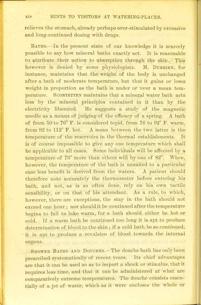 relieves the stomach, already perhaps over-stimulated by excessive and long-continued dosing with drugs. Baths.—In the present state of our knowledge it is scarcely possible to say how mineral baths exactly act. It is reasonable to attribute their action to absorption through the skin. This however is denied by some physiologists. M. Duerien, for instance, maintains that the weight of the body is unchanged after a bath of moderate temperature, but that it gains or loses weight in proportion as the bath is under or over a mean tem- perature. ScoNTETTEN maintains that a mineral water bath acts less by the mineral principles contained in it than by the electricity liberated. He suggests a study of the magnetic needle as a means of judging of the efficacy of a sfiring. A bath of from 50 to 76° F. is considered tepid, from 76 to 92° F. warm, from 92 to 112° F. hot. A mean between the two latter is the temperature of the resei'voirs in the thermal establishments. It is of course impossible to give any one temperature wliich shall be applicable to all cases. Some individuals will be affected by a temperature of 76° more than others will by one of 82°. When, however, the temperature of the bath is unsuited to a particular case less benefit is derived fi-om the waters. A patient should therefore note accurately the thermometer before entering his bath, and not, as is so often done, rely on his own tactile sensibility, or on that of his attendant. As a rule, to which, however, there are exceptions, the stay in the bath should not exceed one hour ; nor should it be continued after the temperature begins to fall to luke warm, for a bath should either be hot or cold. If a warm bath be continued too long it is apt to produce determination of blood to the skin ; if a cold bath be so continued, it is apt to ijroduce a revulsion of blood towards the internal organs. Shower Baths and Douches.—The douche bath has only been prescribed systematically of recent years. Its chief advantages are that it can be used so as to impart a shock or stimulus, that it requires less time, and that it can bo administered at what are comparatively extreme temperatures. The douche consists essen- tially of a jot of water, which as it were encloses the whole or