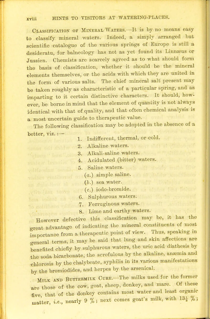 Classification of Mineral Watehs.—It is by no means easy to classify mineral waters. Indeed, a simply arranged but scientific catalogue of the various springs of Europe is still a desideratu, for balneology has not as yet found its Linnaeus or Jussien. CHemists are scarcely agreed as to what should form the basis of classification, whether it should be the mineral elements themselves, or the acids with which they are united in the form of various salts. The chief mineral salt present may be taken roughly as characteristic of a particular spring, and as imparting to it certain distinctive characters. It should, how^ ever, be borne in mind that the element of quantity is not always identical with that of quality, and that often chemical analysis is a most uncertain guide to therapeutic value. The following classification may be adopted in the absence of a better, viz.:— , n 1. Indifferent, thermal, or cold. 2. Alkaline waters. 3. Alkali-saline waters. 4. Acidulated (bitter) waters. 5. Saline waters, (o.) simple saline, (b.) sea water, (c.) iodo-bromide. 6. Sulphurous waters, v. Ferruginous waters. 8. Lime and earthy waters. However defective this classification may be, it has the great advantage of indicating the mineral constituents of most importance from a therapeutic point of view. Thus, speaking in general terms, it may be said that lung and skin affections are benefited chiefly by sulphurous waters, the uric acid diathesis by the soda bicarbonate, the scrofulous by the alkaline, anajmia and chlorosis by the chalybeate, syphilis in its various manifestations by the bromiodides, and herpes by the arsenical. Milk and Buttekmilk Cure.—The milks used for the former are those of the cow, goat, sheep, donkey, and marc. Of these five that of the donkey contains most water and least organic uiatter, i.e., nearly 9 %; next comes goat's milk, with 13i %;