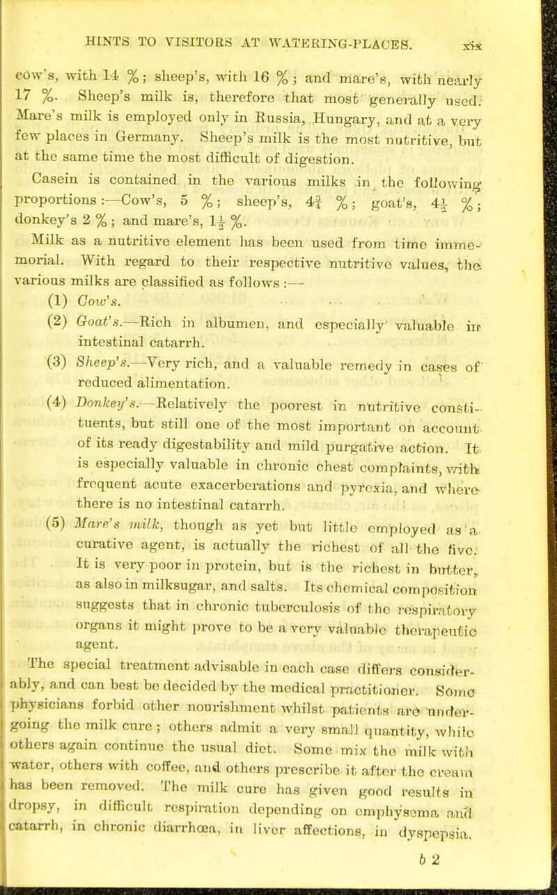 cove's, witli li %; sheep's, with 16 %; and mare'e, with nearly 17 %. Sheep's milk is, therefore that most' generally used; Mare's milk is employed only in Eussia, Hungary, and at a very few places in Germany. Sheep's milk is the moat natritive, but at the same time the most difficult of digestion. Casein is contained in the various milks in the following proportions :—Cow's, 5 %; sheep's, 4f %; goat's, 4^ %; donkey's 2%; and mare's, U %. Milk as a nutritive element has been used from time imme- morial. With regard to their respective nutritive values, the various milks are classified as follows :— (1) Coiu's. (2) Goat's.—Rich in albumen, and especially' valuable iit intestinal catarrh. (3) Sheep's.—Very rich, and a valuable remedy in cases of reduced alimentation. (4) Do?ifce7/'.9.~Relatively the poorest in nutritive consti- tuents, but still one of the most important on account- of its ready digestability and mild purgative action. It is especially valuable in chronic chest complaints, with frequent acute exacerberations and pyrexia, and where- there is no intestinal catarrh. (5) Mare's milk, though as yet but little employed as a curative agent, is actually the richest of all the five. It is very poor in protein, but is tlie richest in butter, as also in milksugar, and salts. Its chemical composition suggests that in chronic tuberculosis of the respiratory organs it might prove to be a very valuable therapeutic agent. • The special treatment advisable in each case differs consider- ably, and can best be decided by the medical practitioner. Sone physicians forbid other nourishment whilst patients ard under- going the milk cure ; others admit a very small quantity, whilo others again continue the usual diet. Some mix the milk with -water, others with coffee, and others prescribe it after the cream has been removed. The milk cure has given good results in dropsy, in difficult respiration depending on omphysama aucl catarrh, in chronic diarrhcea, in liver affections, in dyspepsia. 6 2