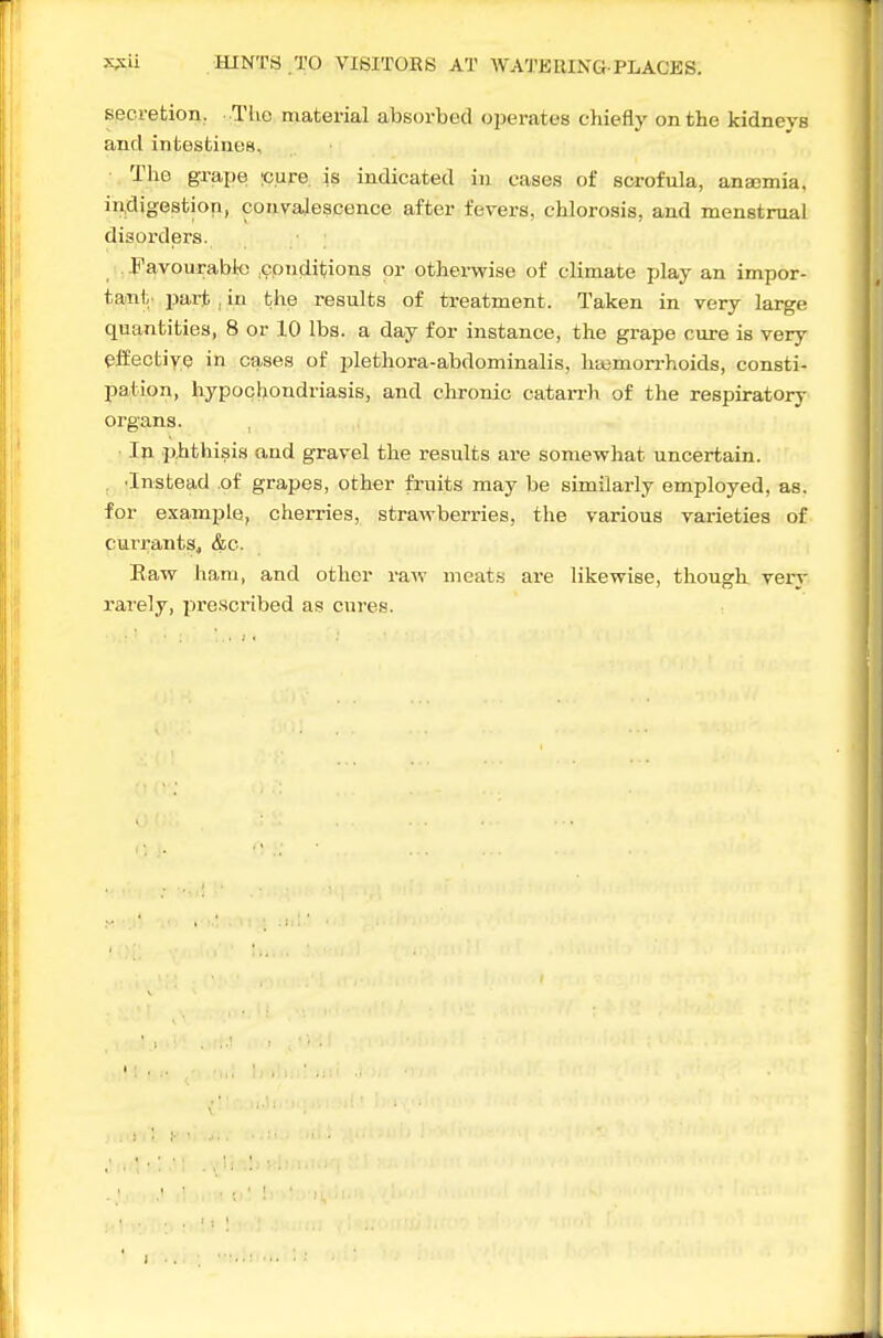 secretion. TUo material absorbed operates chiefly on the kidneys and intestines. The grape ;c.ure is indicated in cases of scrofula, ana;mia. indigestion, convalescence after fevers, chlorosis, and menstrual disorders. Favourabfc .conditions or othervsrise of climate play an impor- tant part , in the results of treatment. Taken in very large quantities, 8 or 10 Iba. a day for instance, the grape cure is very elfectiye in cases of plethora-abdominalis, hajmorrhoids, consti- Ijation, hypocljondriasis, and chronic cataiTh of the respiratory organs. In phthisis and gravel the results are somewhat uncertain. . 'Instead .of grapes, other fruits may be similarly employed, as, for example, cherries, stravrberries, the various varieties of currantSj &c. Eaw ham, and other raw meat.s are likewise, though very rarely, prescribed as cures.