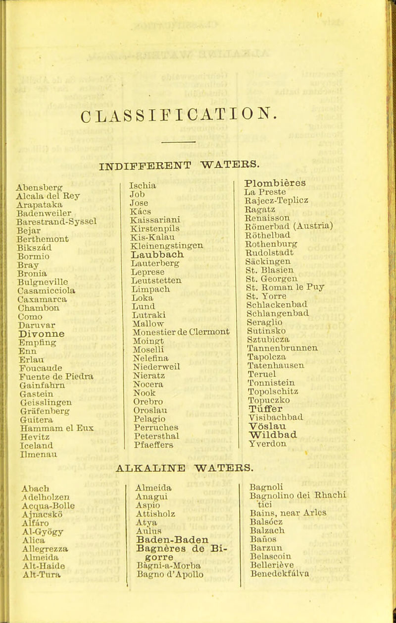 CLASSIEICATION. INDIFFERENT WATERS. Atensberg Alcala del Rey Arapataka Badenweiler Barestrand-Syssel Bejar Berthemont Bikszad Bormio Bray Bronia Bulgneville Casamicciola Caxamarca Chambon Como Danivar Divonne Empfing Enn. Erlaa Foucaude Fuente de Piedra Gainfahrn Gastein Geisslingen Griifenberg Guitera Hammam el Eus Hevitz Iceland Ilmenau Iscliia Job Jose Kacs Kaissariani Kirstenplls Kis-Kalau Kleinengstingen Laubbach. Lauterberg Lepi'ese Leutstetten Limpach. Loka Lund Lutraki Mallow Monestierde Clermont Moingt Moselli Nelefina Niederweil Nieratz Nocera Nook Orebro Oroslau Pel agio Perruches Petersthal Pfaeflers Plombieres La Preste Rajecz-Teplicz Ragatz Renaisson Eomerbad (Austria) Rothelbad Rothenburg Rudolstadt Siickingen St. Blasien St. Georgeu St. Romom le Puy St. Yorre Schlackenbad Schlangenbad Seraglio Sutinsko Sztubicza Tannenbrunnen. Tapolcza Tatenhausen Teruel Tonnistein Topolschitz Topuczko Tiiffer Visibachbad Voslau Wildbad Yverdon ALKALINE WATERS. Abach ^\delholzen Acqua-BoUe Ajnacsko Alfaro Al-Gyogy Alica AUegrezza Almeida Alt-Haide Alt-Tura Almeida Anagui Aspic Attisholz Atya Aulus Baden-Baden Bagneres de Bi- gorre Bagni-a-Morba Bagno d'Apollo Bagnoli Bagnolino dei Rhachi tici Bains, near Aries Balsocz Balzach Bauos Barzun Belascoin Bellerieve Benedckfiilva