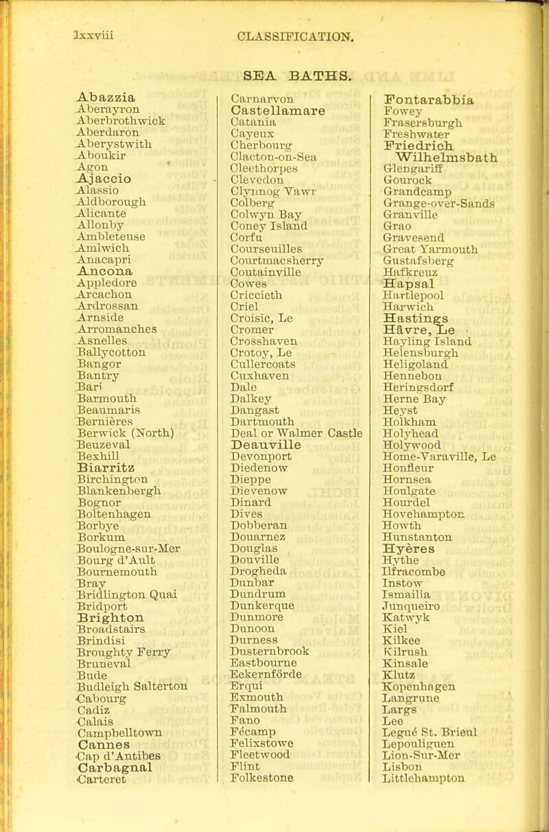 Abazzia Aberayron Aberbrothwick Aberdaron A-berystwith Aboukir Agon ' -Ajaccio Alassio Aldborough. Alicante AUonby Ambletense Ajnlwich. Anacapri Ancona Appledore Arcachon Ardrossan Arnside AiTomanclies Asnelles Ballycotton Bangor Bantry Bari Barmoutli Beaumaris Bernieres Berwick (North) Beuzeval Beshill Biarritz Birctdngton Blankenljergh Bognor Boltenlaagen Borbye Borkum Boulogne-sur-Mer Bourg d'Ault Bournemoutli Bray Bridlington Quai Bridport BrigMon Broadstairs Brindisi Brouglity Ferry Bruneval Bude Budleigh Salterton ■Cabourg Cadiz •Calais Campbelltown Cannes ■Cap d'Antibes Carbagnal •Carteret SEA BATHS. Carnarvon Castellamare Catania Cayeux Cherboui-g Clacton-on-Sea Cleethorpes Clevedon Clyimog Vawr Colberg Colwyn Bay Coney Island Corfu Courseuilles Courtmacsherry Coutainville Cowes Criccieth Criel Croisic, Le Cromer Crossliaven Crotoy, Le Cullercoats Cuxhaven Dale Dalkey Dangast Dartmouth Deal or Walmer Castle Deauville Devonport Diedenow Dieppe Jjievenow Dinard Dives Dobberan Douamez Douglas Douville Drogheda Dunbar Dundrum Dunkerque Dunmore Dunoon Durness Dusternbrook Eastbourne Eckernforde Erqui Exmoutli Falmouth Fano Fdoamp Felixstowe Fleetwood Flint Folkestone Fontarabbia Fowey Frasersburgh Freshwater Friedrich. Willielmsbatii Glengariif Gourock Grandcamp Grange-over-Sands Granville Grao Gravesend Great Yarmouth Gustafsberg Hafkreuz Hapsal Hartlepool Harwich Hastings Havre,Le Hayling Island Helensburgh Heligoland Hennebon Heringsdorf Heme Bay Heyst Holkham Holyhead Holywood Home-Varaville, Le Honfleur Hornsea Houlgate Houi-del Hovehampton Howth Hunstanton Hyeres Hythe Ilfracombe Instow Ismailia Junqueiro Katwyk Kiel Kilkee Kilrush Kinsale Klutz Kopenhagen Langrune Largs Lee Legud St. Brieul Lepouligiien Lion-Sur-Mer Lisbon Littlehampton