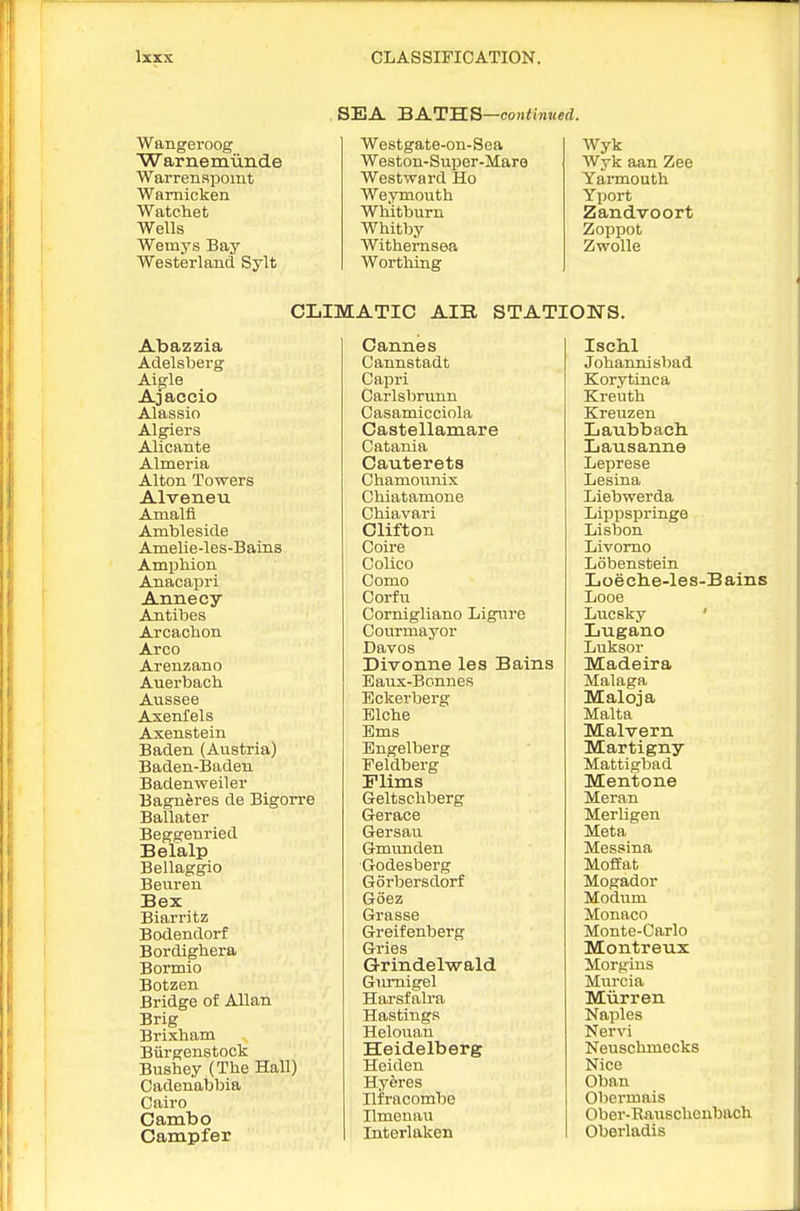 SEA BATB:3—continued. Wangeroog ■Warnemunde Warrenspomt Warnicken Watchet Wells Wemys Bay Westerland Sylt Westgate-on-Sea Weston-super-Mare Westward Ho Weymouth Whitburn Whitby Withernsea Worthing Wyk Wyk aan Zee Yarmouth Yport Zandvoort Zoppot Zwolle CLIMATIC AIR STATIONS. Abazzia Adelsberg Aigle Ajaceio Alassio Algiers Alicante Almeria Alton Towers Alveneu Amalfi Ambleside Amelie-les-Bains Amphion Anacapri Annecy Antibes Arcachon Arco Arenzano Auerbach Aussee AxenXels Axenstein Baden (Austria) Baden-Baden Badenweiler Bagneres de Bigcrre Ballater Beggeuried Belalp Bellaggio Beuren Bex Biarritz Bodendorf Bordighera Bormio Botzen Bridge of Allan Brig Brixliam Biirgenstock Bushey (The Hall) Cadenabbia Cairo Cambo Campfer Cannes Cannstadt Capri Carlsbrimn Casamicciola Castellamare Catania Cauterets Chamounix Chiatamone Chiavari Clifton Coire Colico Como Corfu Cornigliano Ligure Courmayor Davos Divonne les Bains Baux-Bonnes Eckerberg Elche Ems Engelberg ■Peldberg Flims Geltscliberg G-erace Gersau Gmunden Godesberg Gorbersdorf Goez Grasse Greifenberg Gries Q-rindelwald Gimiigel Harsfalra Hastings Helouan Heidelberg Heiden Hyeres Ili'rncombe Ilmenau Interlaken Ischl Johannisbad Korytinca Kreuth Kreuzen Laubbach. Lausanne Leprese Lesina Liebwerda Lippspringe Lisbon Livomo Lobenstein Loecbe-les-Bains Looe Lvicsky ' Lugano Luksor Madeira Malaga Maloja Malta Malvern Martigny Mattigbad Mentone Meran MerUgen Meta Messina Moffat Mogador Modum Monaco Monte-Carlo Montreux Morgins Murcia Miirren Naples Nervi Neuschmecks Nice Oban Obermais Ober-Bauschenbach Oberladis