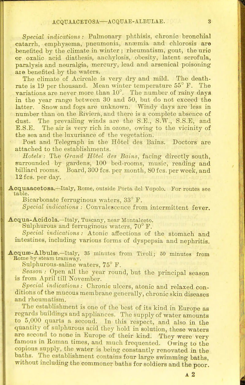 Special indications: Pulmonary jahtliisis, chronic bronchial catarrh, emphysema, pneumonia, anaemia and chlorosis are benelited by the climate in winter ; rheumatism, gout, the uric or oxalic acid diathesis, anchylosis, obesity, latent scrofula, paralysis and neuralgia, mercury, lead and arsenical poisoning are benefited by the waters. The climate of Acii-eale is veiy dry and mild. The death- rate is 19 per thousand. Mean winter temperature 55° F. The variations are never more than 10°. The number of rainy days in the year range between 30 and 50, but do not exceed the latter. Snow and fogs are unknown. Windy days are less in number than on the lliviera, and there is a complete absence of dust. The prevailing winds are tke S.E., S.W., S.S.E, and E.S.E. The air is very rich in ozone, owing to the vicinity of the sea and the luxuriance of the vegetation. Post and Telegraph in the H6tel des Bains. Doctors are attached to the establishments. Hotels : The Grand Hotel des Bains, facing directly south, surrounded by gardens, 100 bed-rooms, music, reading and billiard rooms. Board, 300 fcs. jDer month, 80 fcs. jjer week, and 12 fcs. per day. Acquaacetosa.—Italy, Rome, outside Porta dol Vopolo. For routes see table. Bicarbonate ferruginous waters, 33° F. Special indications : Convalescence from intermittent fever. Acq.ua-Acidola.—Italy, Tuscany, near Montalceto. Sulphurous and ferruginous waters, 70° F. Special indications : Atonic alfections of the stomach and intestines, including various forms of dyspepsia and nephritis. Acquse-Albulse.—Italy, 35 minutes from Tivoli; 50 minutes from Rome by steam tramway. Sulphurous-saline watei-s, 75° F. Season : Open all the year round, but the principal season is from April till November. ^ Special indications : Chronic ulcers, atonic and relaxed con- ditions of the mucous membrane generally, chronic skin diseases and rheumatism. The establishment is one of the best of its kind in Europe as regards buildings and appliances. The supply of water amounts to 5,000 quarts a second. In this respect, and also in the quantity of sulphurous acid they hold in solution, these waters are second to none in Europe of their kind. They were very famous in Roman times, and much frequented. Owing to the copious supply, the water is being constantly renovated in the ba,ths. The establishment contains four large swimming baths, without including the commoner baths for soldiers and the poor. A 2