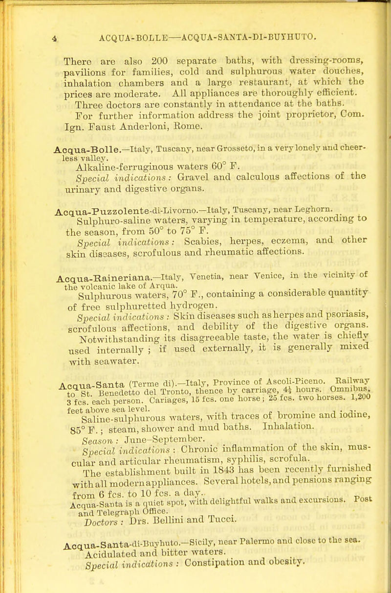 There are also 200 separate baths, with dressing-rooms, pavilions for families, cold and sulphurous water douches, inhalation chambers and a large restaurant, at which the prices are moderate. All appliances are thoroughly efficient. Three doctors are constantly in attendance at the baths. For fni-ther information address the joint proprietor, Com. Ign. Faust Anderloni, Rome. Acqua-Bolle.—Italy, Tuscany, near Grosseto, in a very lonely and cheer- less valley. ^ Alkaline-ferruginous waters 60 F. Special indications: Gravel and calculous affections of the ui'inary and digestive org-ans. Acq.U-a-Puzzolente-dL-Livorno.—Italy, Tuscany, near Leghorn. Sulphuro-saline waters, varying in temperature, accordmg to the season, from 50° to 75° F. Special indications: Scabies, herpes, eczema, and other skin diseases, scrofulous and rheumatic affections. Acqua-Haineriana.—Italy, Venetia, near Venice, in the vicinity of the volcanic lake of Arqua. Sulphurous waters, 70° F., contaimng a considerable quantity of free sulphuretted hydrogen. _ _ Special indications : Skin diseases such asherpes and psoriasis, scrofulous affections, and debility of the digestive organs. Notwithstanding its disagreeable taste, the water is chiefly used internally ; if used externally, it is generally mixed with seawater. Acaua-Santa (Terme di).-Italy, Province of Ascoli-Piceno. -Railway to^sf. Benedetto del Tronto, thence by carriage, 4^ hours Omnibus 3 fcs. each person. Cariages, 15 fcs. one horse; 2o fcs. two horses. 1,200 feet above sea level. . i -^j- „ Saline-sulphurous waters, with traces of bromine and lodme, 85° F.; steam, shower and mud baths. Inhalation. Season : June-September. Special indications : Chronic inflammation of the skm, mus- cular and articular rheumatism, syphilis, scrofula. The establishment built in 1843 has been recently fm-nislicd with all modern appliances. Several hotels, and pensions ranging from 6 fcs. to 10 fcs. a day. „ , . r. „f Aoqua-Santa is a quiet spot, with delightful walks and excursions. Post and Telegraph Office. _ Doctors : Drs. Bellmi and Tucci. Acaua-Santa-di-Buyhuto.-Sicily, near Palermo and close to the sea. Acidulated and bitter waters. Special indications : Constipation and obesity.