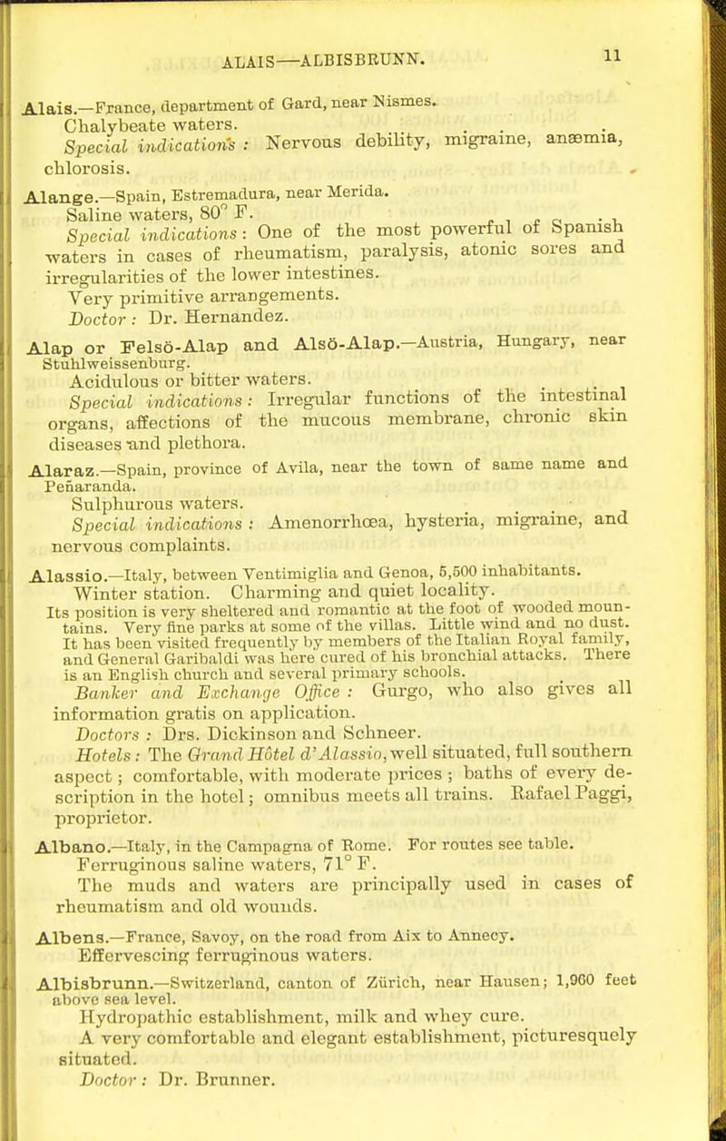 ALAIS—ALBISBRUNN. Alais—France, department of Gard, near Nismes. Chalybeate waters. Special indications : Nervous debility, migraine, anaemia, cblorosis. Alange.—Spain, Bstremadura, near Merida. Saline waters, 80 F. „ , ^ o • -u Special indications : One of the most powerful of Spanish waters in cases of rheumatism, paralysis, atonic sores and irregularities of the lower intestines. Very primitive arrangements. Doctor : Dr. Hernandez. Alap or Felso-Alap and Als6-Alap.-Austria, Hungary, near Stuhlweissenburg. Acidulous or bitter waters. Special indications: Irregular functions of the intestinal organs, affections of the mucous membrane, chrome skm diseases -and plethora. Alaraz.—Spain, province of Avila, near the town of same name and Penaranda. Sulphurous waters. Special indications : Amenorrhoea, hysteria, migraine, and nervous complaints. Alassio.—Italy, between Ventimiglia and Genoa, 5,500 inhabitants. Winter station. Charming and quiet locality. Its position is very sheltered and romantic at the foot of wooded moun- tains. Very Bne parks at some of the villas. Little wind and no dust. It has been visited frequently hj members of the Italian Royal family, and General Garibaldi was here cured of his bronchial attacks. There is an Englisli church and several primary schools. Banker and Exchange Office : Gurgo, who also gives all information gratis on application. Doctors : Drs. Dickinson and Schneer. Hotels: The Orand Hotel d'Alassio, well situated, full sonthem aspect; comfortable, with moderate prices ; baths of every de- scription in the hotel; omnibus meets all trains. Eafael Paggi, proprietor. Albanc—Italy, in the Campagna of Rome. For routes see table. Ferruginous saline waters, 71° F. The muds and waters are principally used in cases of rheumatism and old wounds. Albens.—France, Savoy, on the road from Aix to Annecy. Effervescing ferruginous waters. Albisbrunn.—Switzerland, canton of Ziirich, near Hansen; 1,960 feet above sea level. Hydropathic establishment, milk and whey cure. A very comfortable and elegant establishment, picturesquely situated. Doctor: Dr. Brunner.