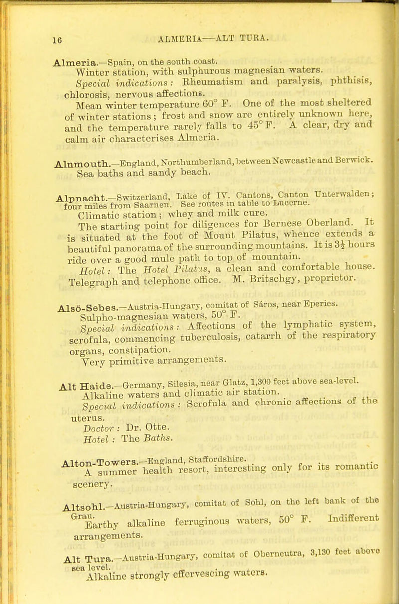 ALMEEIA—ALT TURA. Almeria.—Spain, on the south coast. Winter station, with sulphurous magnesian -waters. Special indications: Rheumatism and paralysis, phthisis, chlorosis, nervous affections. Mean winter temperature 60° F. One of the most sheltered of winter stations ; frost and snow are entirely unknown here, and the temperature rarely falls to 45° F. A clear, dry and calm air characterises Almeria. Alnmouth..—England, Northumberland, betweenNewcastle and Berwick. Sea baths and sandy beach. AlTDiiaclit-Switzerland, Lake of IV. Cantons, Canton Unterwalden; four miles from Saarnen. See routes m table to Lucerne. Climatic station ; whey and milk cure. The starting point for diligences for Bernese Oberland. It is situated at the foot of Mount Pilatus, whence extends a beautiful panorama of the surrounding mountains. It is 3i hours ride over a good mule path to top of mountain. Hotel ■ The Hotel Filatus, a clean and comfortable house. Telegraph and telephone office. M. Britschgy, proprietor. Also-Sebes.—Austria-Hungary, comitat of Saros, near Eperies. Sulpho-magnesian waters, 50° F. Special indications: Affections of the lymphatic system, scrofula, commencing tuberculosis, catarrh of the respiratory organs, constipation. Very primitive arrangements. Alt Haide -Germany, Silesia, near Glatz, 1,300 feet above sea-level. Alkaline waters and climatic air station. . Special indications : Scrofula and chi-onic affections of the uterus. Doctor : Dr. Otte. Hotel : The Baths. Alton-Towers.—England, Stafiordshire. A summer health resort, interesting only for its romantic scenery. AltsohL-AUBtria-Hungary, comitat of Sohl, on the left bank of the ^'Earthy alkaline ferruginous waters, 50° F. Indifferent arrangements. Alt Tura.-Austria-Hungary. comitat of Oberneutra. 3.130 feet above ^iTkiiine strongly effervescing waters.