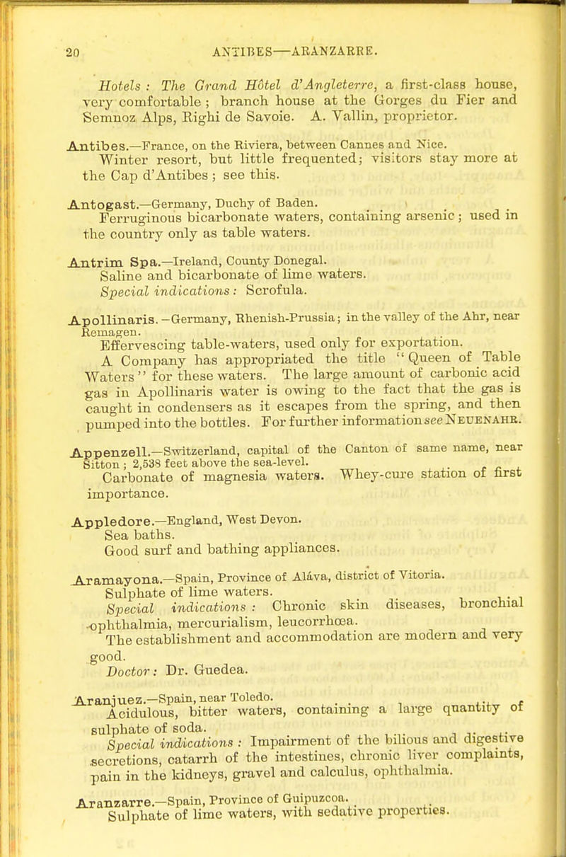 Hotels : The Grand Hotel d'Angleterre, a first-class house, very comfortable ; branch house at the Gorges du Fier and Semnoz Alps, Righi de Savoie. A. Vallin, propi-ietor. Antibes.—France, on the Riviera, between Cannes and Nice. Winter I'esort, but little frequented; visitors stay more at the Cap d'Antibes ; see this. Antogast.—Germany, Duchy of Baden. Ferruginous bicarbonate waters, containing arsenic; used in the country only as table waters. Antrim Spa.—Ireland, County Donegal. Saline and bicarbonate of lime waters. Special indications: Scrofula. Apollinaris. -Germany, Rhenish-Prussia; in the valley of the Ahr, near Kemagen. Effervescing table-waters, used only for exportation. A Company has appropriated the title Queen of Table Waters  for these waters. The large amount of carbonic acid gas in Apollinaris water is owing to the fact that the gas is caught in condensers as it escapes from the spring, and then pumped into the bottles. For further information see Neuenahe. Appenzell.—Switzerland, capital of the Canton of same name, near Sitton ; 2,538 feet above the sea-level. Carbonate of magnesia waters. Whey-cm-e station of lirst importance. Appledore.—England, West Devon. Sea baths. Good surf and bathing appliances. ^ramayona.—Spain, Province of Alava, district of Vitoria. Sulphate of lime waters. Special indications : Chronic skin diseases, bronchial K)phthalmia, raercurialism, leucorrhoea. The establishment and accommodation are modern and very good. Doctor: Dr. Guedea. JAraniuez.—Spain,near Toledo. _ e Acidulous, bitter waters, contaimng a large quantity ot sulphate of soda. „,,.,. ■,■ Special indications : Impairment of the bilious and digestive secretions, catarrh of the intestines, chronic liver complaints, pain in the kidneys, gravel and calculus, ophthalmia. Aranzarre.-Spain, Province of Guipuzcoa. Sulphate of lime waters, with sedative properties.