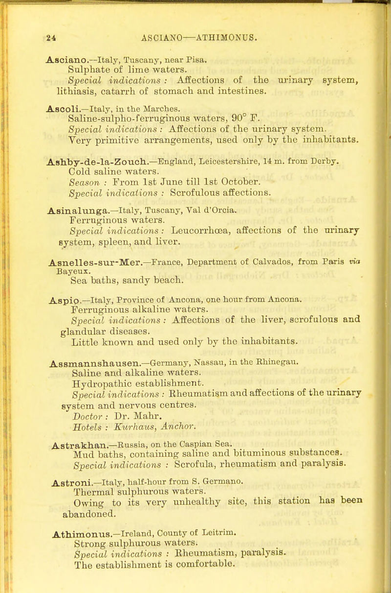 Asciano.—Italy, Tuscany, near Pisa. Sulphate of lime waters. Special indications : Aifections of the iirinary syetein, lithiasis, catarrh of stomach and intestines. Ascoli.—Italy, in the Marches. Saline-sulpho-ferruginous waters, 90° F. Special indications : Affections of the urinary system. Very primitive arrangements, used only by the inhabitants. Asbby-de-la-Zoucli.—England, Leicestershire, 14 m. from Derby. Cold saline waters. Season : From 1st June till 1st October. Special indications : Scrofulous affections. Asinalunga.—Italy, Tuscany, Val d'Orcia. Ferruginous waters. Special indications : Leucorrhoea, affections of the urinary system, spleen, and liver. Asnelles-sur-Mer.—France, Department of Calvados, from Paris ria Bayeux. Sea baths, sandy beach. Aspip.—Italy, Province of Ancona, one hour from Ancona. Ferruginous alkaline waters. Special indications : Affections of the liver, scrofulous and glandular diseases. Little known and used only by the inhabitants. Assmannsbausen.—Germany, Nassau, in the Ehinegau. Saline and alkaline waters. Hydropathic establishment. Special ind ications : Rheumatism and affections of the urinary system and nervous centres. Doctor : Dr. Mahr. Hotels : Kurhaus, Anchor. Astrakhan.—Russia, on the Caspian Sea. Mud baths, containing saline and bituminous substances. Special indications : Scrofula, rheumatism and paralysis. Astroni.—Italy, half-hour from S. Germane. Thermal sulphurous waters. Owing to its very unhealthy site, this station has been abandoned. Athimonus.—Ireland, County of Leitrim. Strong sulijhurous waters. Special indications : Rheumatism, paralysis. The establishment is comfortable.