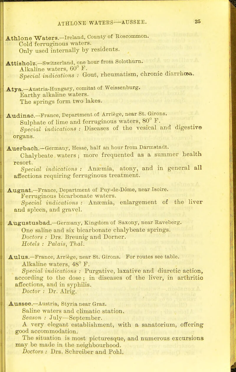 ATHLONE WATEES AUSSEE. AtMone Waters—Ireland, County of Roscommon. Cold ferruginous waters. Only used internally by residents. Attisholz.—Switzerland, one hour from Solothum. Alkaline waters, 60° F. . -■• i_ Special indications ; Gout, rheumatism, chrome diarrhoea. Atya.—Austria-Hungary, comitat of Weissenburg. Earthy alkaline waters. The springs form two lakes. Audinac—France, Department of Arriege, near St. Girons. Sulphate of lime and ferruginous waters, 80 F. Special indications : Diseases of the vesical and digestive organs. Auerbach.—Germany, Hesse, half an hour from Darmstadt. Chalybeate waters ; more frequented as a summer health resort. Special indications : Ansemia, atony, and in general all affections requiring ferruginous treatment. Augnat.—France, Department of Puy-de-D6me, near Isoire. Ferruginous bicarbonate waters. Special indications : Anaemia, enlargement of the liver and spleen, and gravel. Augustusbad.—Germany, Kingdom of Saxony, near Raveberg. One saline and six bicarbonate chalybeate springs. Doctors : Drs. Bi-eunig and Dorner. Hotels : Palais, Thai. Aulus.—France, Arriege, near St. Girons. For routes see table. Alkaline waters, 48° F. Special indications : Purgative, laxative and diuretic action, according to the dose ; in diseases of the liver, in arthritic affections, and in syphilis. Doctor : Dr. Alrig. AuBsee.—Austria, Styria near Gvaz. Saline waters and climatic station. Season : July—September. A very elegant establishment, with a sanatorium, offering good accommodation. The situation is most picturesque, and numerous excursions may be made in the neighbom-hood. Doctors : Drs. Schreiber and Pohl.