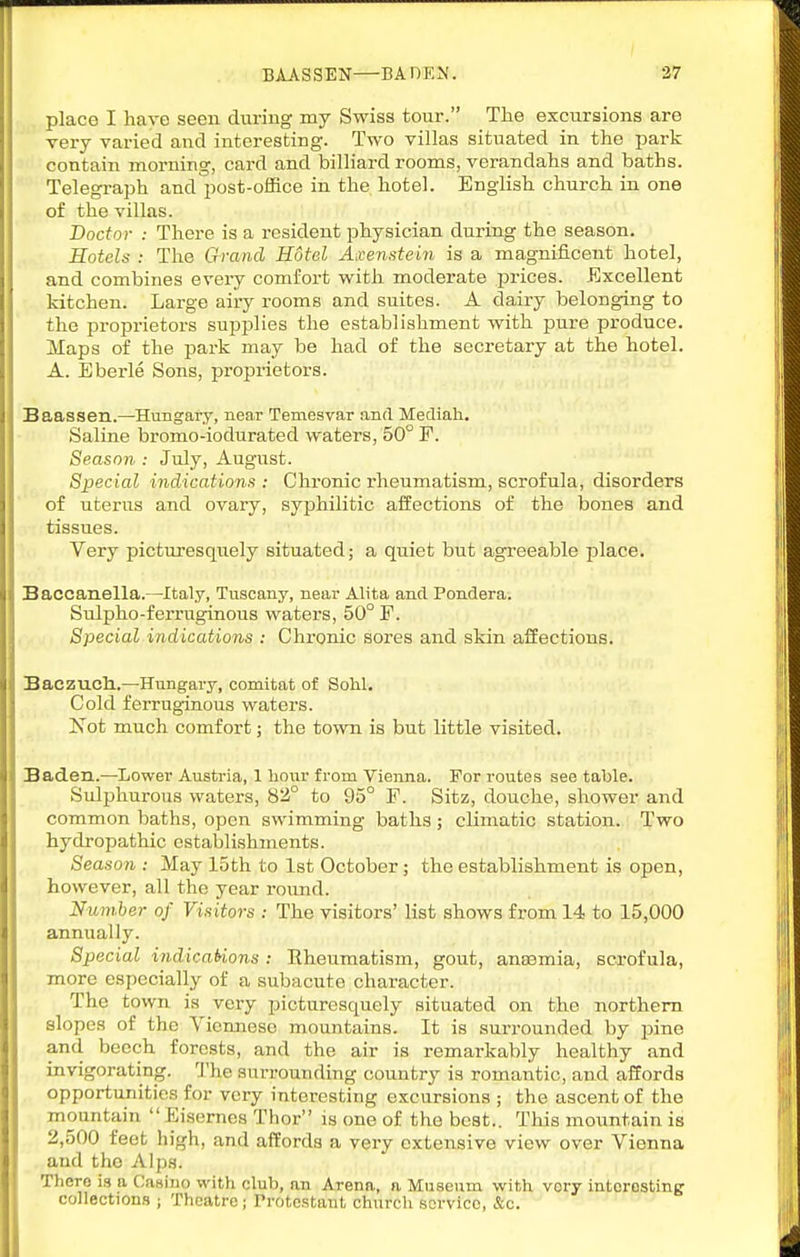 BiASSEN—BAOEN. 37 place I have seen during my Swiss tour. Tlie excursions are very varied and interesting. Two villas situated in the park contain morning, card and billiard rooms, verandahs and baths. Telegraph and post-office in the hotel. English chui'ch in one of the villas. Doctor : There is a resident physician during the season. Hotels : The Grand Hotel Axenstein is a magnificent hotel, and combines eveiy comfort with moderate prices. Excellent kitchen. Large airy rooms and suites. A dairy belonging to the proprietors supplies the establishment with pure produce. Maps of the park may be had of the secretary at the hotel. A. Eberle Sons, proprietors. SaassetL.—Hungary, near Temesvar antl Mecliah. Saline bromo-iodurated waters, 50° F. Season : July, August. Special indications : Chronic rheumatism, scrofula, disorders of uterus and ovary, syphilitic aiiections of the bones and tissues. Very picturesquely situated; a quiet but agreeable place. Saccanella.—Italy, Tuscany, near Alita and Pondera. Sulpho-ferriiginous waters, 50° F. Special indications : Chronic sores and skin affections. Baczuch..—Hungary, comitat of Solil. Cold ferruginous waters. Not much comfort; the town is but little visited. Baden.—Lower Austria, 1 hour from Vienna. For routes see table. Sulphurous waters, 82° to 95° F. Sitz, douche, shower and common baths, open swimming baths; climatic station. Two hydropathic establishments. Season : May loth to 1st October ; the establishment is open, however, all the year round. Number of Visitors : The visitors' list shows from 14 to 15,000 annually. Special indicaUons : Rheumatism, gout, anaemia, scx-ofula, more especially of a subacute character. The town is very picturesquely situated on the northern slopes of the Viennese mountains. It is surrounded by pine and beech forests, and the air is remarkably healthy and invigorating. The surrounding country is romantic, and affords opportunities for very interesting excursions ; the ascent of the mountain Eisernes Thor is one of the best.. Tins mountain is 2,500 feet high, and affords a very extensive view over Vienna and the Alps. There is a Casino with club, an Arena, a Museum with vory intorosting collections ; Theatre; Protestant church service, &c.