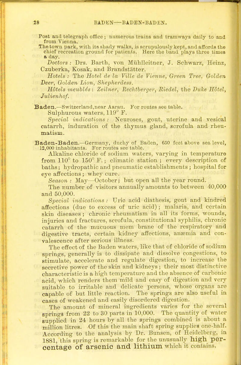 Post and telegraph office ; numerous trains and tramways daily to and from Vienna. The town park, with its shady walks, is scrupulously kept, and affords the chief recreation ground for patients. Here the baud plays three times a day. Doctors : Drs. Barth, von Miihlleitner, J. Schwarz, Heinz, Czuberka, Kosak, and Brandstatter. Hotels : The Hotel de la Ville de Vienne, Ch-een Tree. Golden Deer, Oolden Lion, Shepherdess. Hdtels vieuhlds : Zeilner, Rechtberger, Riedel, the Duke H6tel, Julienhof. Saden.—Switzerland.near Aarau. For routes see table. Sulphurous waters, 119° F. Special indications : Neuroses, gout, uterine and vesical catarrh, induration of the thymus gland, scrofula and rheu- matism. Baden-Baden.—Germany, duchy of Baden, 650 feet above sea level, 12,000 inhabitants. For routes see table. Alkaline chloride of sodium waters, varying in temperature from 110° to 150° F.; climatic station ; every description of baths; hydropathic and ijneumatic establishments ; hospital for eye affections; whey cure. Season : May—October; but open all the year round. The number of visitors annually amounts to between 40,000 and 50,000. Special indications : Uric acid diathesis, gout and kindred affections (due to excess of uric acid) ; malaria, and certain skin diseases ; chronic rheumatism in all its forms, wounds, injuries and fractures, scrofula, constitutional syphilis, chronic catarrh of the mucuous mem brane of the respiratory and digestive tracts, certain kidney affections, anasmia and con- valescence after serious illness. The effect of the Baden waters, like that of chloride of sodium springs, generally is to dissipate and dissolve congestions, to stimulate, accelerate and regulate digestion, to increase the secretive power of the skin and kidneys; their most distinctive characteristic is a high temperature and the absence of carbonic acid, which renders them mild and easy of digestion and very suitable to irritable and delicate persons, whose organs are capable of but little reaction. The springs are also useful in cases of weakened and easily disordered digestion. The amount of mineral ingredients varies for the several springs from 22 to 30 parts in 10,000. The quantity of water supplied in 24 hours by all the springs combined is about a million litres. Of this the main shaft spring supplies one-half. According to the analysis by Dr. Bunscn, of Heidelberg, in 1881, this spring is remarkable for the unusually high per- centage of arsenic and lithium which it contains.