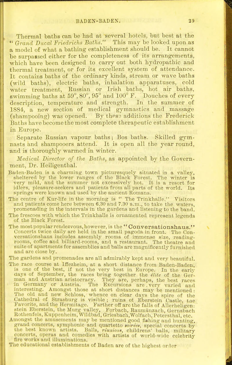 Thermal baths can be had at several hotels, but best at the  Grand Ducal Friedrichs Baths. This may be looked upon as a model of what a bathing establishment should be. It cannot be surpassed either for the completeness of its arrangements, which have been designed to carry out both hydropathic and thermal treatment, or for its excellent system of attendance. It contains baths of the ordinary kinds, stream or wave baths (wild baths), electric baths, inhalation apparatuses, cold water treatment, Eussian or Irish baths, hot air baths, swimming baths at 59°, 80°, 95° and 100° F. Douches of every description, tempei-ature and strength. In the sammer of 1884, a new section of medical gymnastics and massage (shampooing) was opened. By thes3 additions the Frederick Baths have become the most complete therapeutic establishment in Europe. Separate Russian vapour baths; Bos baths. Skilled gym- nasts and shampooers attend. It is open all the year round, and is thoroughly warmed in winter. Medical Director of the Baths, as appointed by the Govern- ment, Dr. Heiligenthal. Baden-Baden is a charming town picturesquely situated in a valley, sheltered by the lower ranges of the Black Forest. The winter is very mild, and the summer not excessively hot. It is a resort for idlers, pleasure-seekers and patients fi'om all parts of the world. Its sj)rings were known and used by the ancient Romans. The centre of Kur-life in the morning is  The Trinkhalle. Visitors and patients come here between 6.30 and 7.30 a.m., to take the waters, promenading in the intervals in the gardens and listening to the band. The frescoes with which the Trinkhalle is ornamented represent legends of the Black Forest. The most popular rendezvous, however, is the  Conversationshaus. Concerts twice daily are held in the small pagoda in fi-ont. The Con- versationshaus includes assembly rooms of immense size, reading- rooms, coffee and billiard-rooms, and a restaurant. The theatre and suite of apartments for assemblies and balls are magnificentlj^ furnished and are close by. The gardens and promenades are all admirably kept and very beautiful. The race course at Ifiezheim, at a short distance from Baden-Baden, is one of the best, if not the very best in Europe. In tlie early days of September, the races bring together the elite of the Ger- man and Austrian aristocracy. They are, perhaps, the best races in Germany or Austria. The E.xcursions are . very varied and interesting. Amongst those at short distances may be mentioned : The old and new Schloss, whence on clear days the spire of the Cathedral of Strasburg is visible ; ruins ot Eberstein Castle, tne Favorite, and the Hermitage. Farther off are the falls of Allerheligen: stein Eberstein, the Murg valley, Forbach, Raumiinzach, Gernsbach Rothenfels, Kuppenheim, Wildbad, Griesbach,Wolfach,Petersthal, etc. Amongst the amusements may be mentioned good fishing and hunting, grand concerts, symphonic and quartetto soireeii, special concerts by the best known artists. Balls, raunions, childreus' balls, military- concerts, operas and comedies with artists of world-wide celebrity fire works and iUuminations. The educational establishments of Baden are of the highest orilor