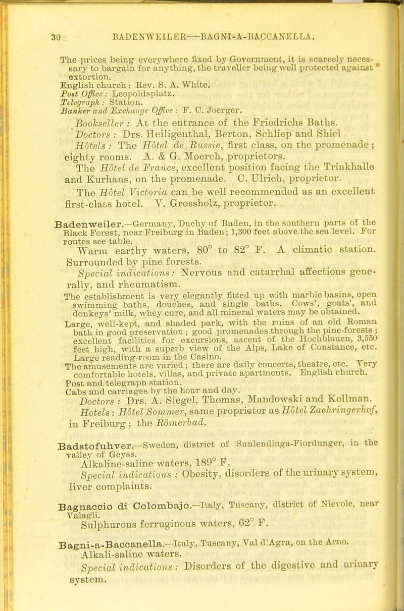 The prices being everywhei-e fixed by Government, it is scarcely neces- ^ Bary to bargain for anything, the traveller being well protected against' extortion. English churcli: Rev. S. A. White, Fast Office: Leopoldsplatz. Telegraph: Station. Banker and Exchange Office : F. C. Joerger. Boolcseller : At the entrance of the Friedrichs Baths. Doctors : Drs. Heiligenthal, Berton, Schliep and Shici Hotels : The Hotel de Bussie, first class, on the promenade; eighty rooms. A. & G. Moerch, proprietors. The Hotel de France, excelleut position facing the Triukhalle and Kurhaus, on the promenade. C. Ulrich, proprietor. The Hotel Victoria can be well recommended as an excellent first-cla&s hotel. V. Grossholz, proprietor. Badenweiler.—Germany, Duchy of Baden, in the southern parts of the Black Forest, near Freiburg in Baden; 1,300 feet above the sea level. For routes see table. Warm earthy waters, 80° to 82° F. A climatic station. Surrounded by pine forests. Special indications: Nervous and catarrhal affections gene- rally, and rheumatism. The establishment is very elegantly fitted up with marble basins, open swimming baths, douches, and single baths. Cows', goats', and donkeys' milk, whey cure, and all mineral waters may be obtained. Large, well-kept, and shaded park, with the ruins of an old Roman bath in good preservation ; good promenades through the pine-forests ; e.'ccellent facilities for excursions, ascent of the Hochblauen, 3,550 feet high, with a superb view of the Alps, Lake of Constance, etc. Large reading-room in the Casino. The amusements are varied; there are daily concerts, theatre, etc. V ery comfortable hotels, villas, and private apartments. English church. Post and telegraph station. Cabs and carriages by the hour and day. Doctors : Drs. A. Siegel, Thomas, Mandowski and Kollman. Hotels : Hotel Sommer, same proprietor as Hotel Zaehringerhof, in Freiburg ; the Bomerhad. Badstofuhver.—Sweden, district of Suuleudinga-Fiordunger, in the valley of Geyss. ^ Alkaline-saline waters, 189 F. Special indications : Obesity, disorders of the urinary system, liver complaints. Bagnaccio di Colombajo.—Italy, Tuscany, district of Kievole, near Valagli. /.on Sulphurous ferruginous waters, G2 1<. Bagni-a-Baccanella.—Italy, Tuscany, Val d'Agra, on the Arno. Alkali-saline waters. Special indications : Disorders of the digestive and lu-inary system.