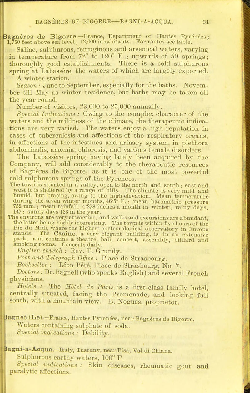 Bagneres de Bigorre.—France, Department of Hautes Fyr6n6es; 1,750 feet above sea level; 12,000 inhabitants. For routes see table. Saline, sulphurous, ferruginous and arsenical waters, varying in temperature from 72° to 120° F.; upwards of 50 springs; thoroughly good establishments. There is a cold sulphurous spring at Labassere, the waters of which are largely exported. A winter station. Season: June to SeiDtember, especially for the baths. Novem- ber till May as mnter residence, but baths may be taken all the year round. Number of visitors, 23,000 to 25,000 annually. Special Indications : Owing to the comijlex character of the waters and the mildness of the climate, the therajDeutic indica- tions are very varied. The waters enjoy a high reputation in cases of tuberculosis and affections of the respiratory organs, in affections of the intestines and urinary system, in plethora abdominalis, anaemia, chlorosis, and various female disorders. The Labassere spring having lately been acquired by the Company, will add considerably to the therapeutic resources of Bagneres de Bigorre, as it is one of the most powerful cold sulphurous springs of the Pyrenees. The tovra is situated in a valley, open to the north and south; east and west it is sheltered by a range of hills. The climate is very mild and humid, but bracing, owing to the high elevation. Mean temperature during the fieven winter months, 46 5^ F. ; mean barometric pressure 752 mm.; mean rainfall, 4-278 inches a month in winter; rainy days, 147 ; sunny days 123 in the year. The environs are very attractive, and walks and excursions are abundant, the latter being highly interesting. The town is within five hours of the Pic du Midi, where the highest meteorological observatory in Europe stands. The Casino, a very elegant building, is in an extensive park, and contains a theatre, ball, concert, assembly, billiard and smoking rooms. Concerts daily. Enylish church : Rev. T. Grundy. Post and Telegraph Office : Place de Strasbourg. Bookseller : Leon Pere, Place de Strasbourg, No. 7. Doctors : Dr. Bagnell (who speaks English) and several French physicians. Hotels : The Hotel de Paris is a first-class family hotel, centrally situated, facing the Promenade, and looking full south, with a mountain view. B. Nogues, jDroprietor. lagnet (Le).—France, Hautes Pyrenees, near BagnJres de Bigorre. Waters containing sulphate of soda. Special indications : Debility. !agni-a-Acqua.—Italy, Tuscany, near Pisa, Val di Chiana. Snlpluirous earthy waters, 100° F. Special indications : Skin diseases, rheumatic gout and paralytic affections.