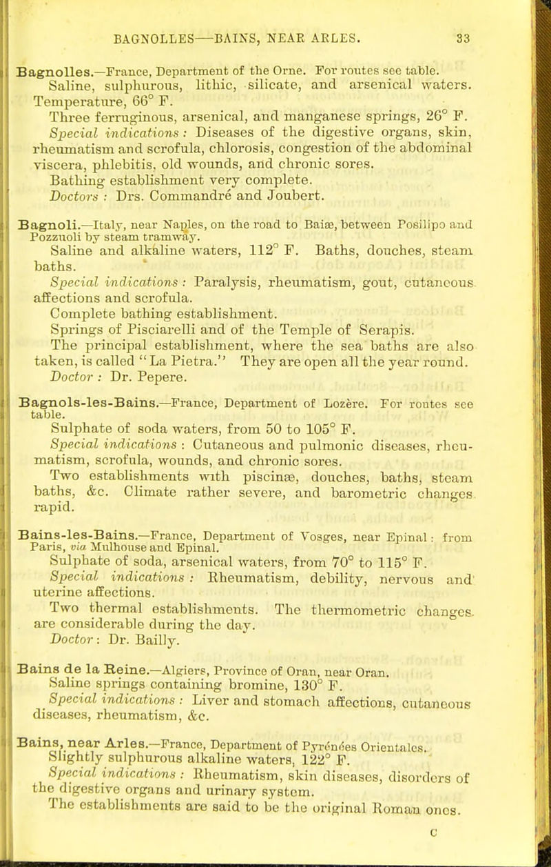 BagnoUes.—France, Department of the Orne. For routes see table. Saline, sulphurous, lithic, silicate, and arsenical waters. Temperature, 66° F. Three ferruginous, arsenical, and manganese springs, 26° F. Special indications: Diseases of the digestive organs, skin, rheumatism and scrofula, chlorosis, congestion of the abdominal viscera, phlebitis, old wounds, and chronic sores. Bathing establishment very complete. Doctors : Drs. Commandre and Joubert. Bagnoli.—Italy, near Naples, on the road to Baise, between Posilipo and Pozznoli by steam tramway. Saline and alkkline waters, 112° F. Baths, douches, steam baths. Special indications : Paralysis, rheumatism, gout, cutaneous affections and scrofula. Complete bathing establishment. Springs of Pisciarelli and of the Temple of Serapis. The principal establishment, where the sea baths are also taken, is called  La Pietra. They are open all the year round. Doctor : Dr. Pepere. Bagnols-les-Bains.—France, Department of Lozere. For routes see table. Sulphate of soda waters, from 50 to 105° F. Special indications : Cutaneous and iDulmonic diseases, rheu- matism, scrofula, wounds, and chronic sores. Two establishments wath piscinas, douches, baths, steam baths, &c. Climate rather severe, and barometric changes rapid. Bains-les-Bains.—France, Department of Vosges, near Epinal: from Paris, via Mulhouse and Epinal. Sulphate of soda, arsenical waters, from 70° to 115° F. Special indications : Rheumatism, debility, nervous and' uterine affections. Two thermal establishments. The thermometric changes, are considerable during the day. Doctor: Dr. Bailly. Bains de la Reine.—Algiers, Province of Oran, near Oran. Saline springs containing bromine, 130° F. _ Special indications : Liver and stomach affections, cutaneous diseases, rheumatism, &c. Bains, near Aries.—Franco, Department of Pyn'^niSes Orientalcs. Slightly sulphurous alkaline waters, 122° F. Special indications : Kheumatism, skin diseases, disorders of the digestive organs and urinary system. The establishments are said to be the original Roman ones. c