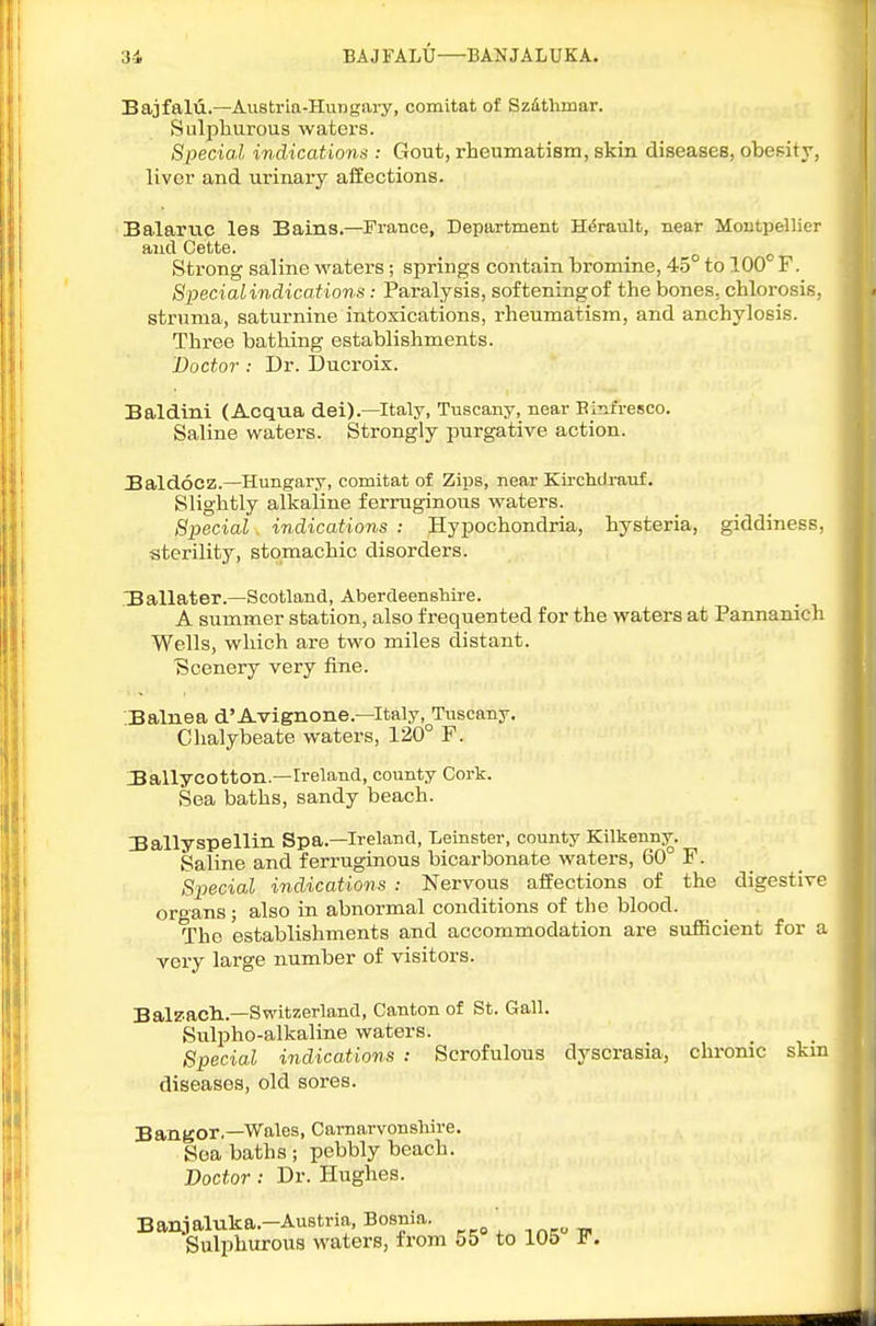 3-i BAJFALU—BANJALUKA. Bajfalii.—Austria-Hungary, comitat of Szdthmar. Sulphurous waters. Special indications : Gout, rheumatism, skin diseases, obesity, liver and urinary affections. Balarric les Bains.—France, Department H(5rault, near Moutpellier and Cette. _ . . »o o Strong saline waters; springs contain bromine, 45 to 100 F. S^yecialindications: Paralysis, softeningof the bones, chlorosis, struma, saturnine intoxications, rheumatism, and anchylosis. Three bathing establishments. Doctor : Dr. Ducroix. Baldini (Acqua del).-Italy, Tuscany, near Binfi-esco. Saline waters. Strongly purgative action. BaldoCZ.—Hungary, comitat of Zips, near Kirchdrauf. Slightly alkaline ferruginous waters. Special indications : Hypochondria, hysteria, giddines.= . sterility, stomachic disorders. ■Ballater.—Scotland, Aberdeenshire. A summer station, also frequented for the waters at Pannanicli Wells, which are two miles distant. ■Scenery very fine. .Balnea d'Avignone.—Italy.^Tuscany. Chalybeate waters, 120° F. :Ballycotton.—Ireland, county Cork. Sea baths, sandy beach. IBallyspellin Spa.—Ireland, Leinster, county Kilkenny. Saline and ferruginous bicarbonate waters, 60° F. Special indications : Nervous affections of the digestive organs ; also in abnormal conditions of the blood. The establishments and accommodation are sufficient for a very large number of visitors. Balz'acli.—Switzerland, Canton of St. Gall. Sulpho-alkaline waters. Special indications : Scrofulous dyscrasia, chronic skm diseases, old sores. Bangor.—Wales, Carnarvonshire. Sea baths ; pebbly beach. Doctor: Dr. Hughes. Banjaluka.-Au8tria, Bosnia. , Sulphurous waters, from 55 to 105 F.