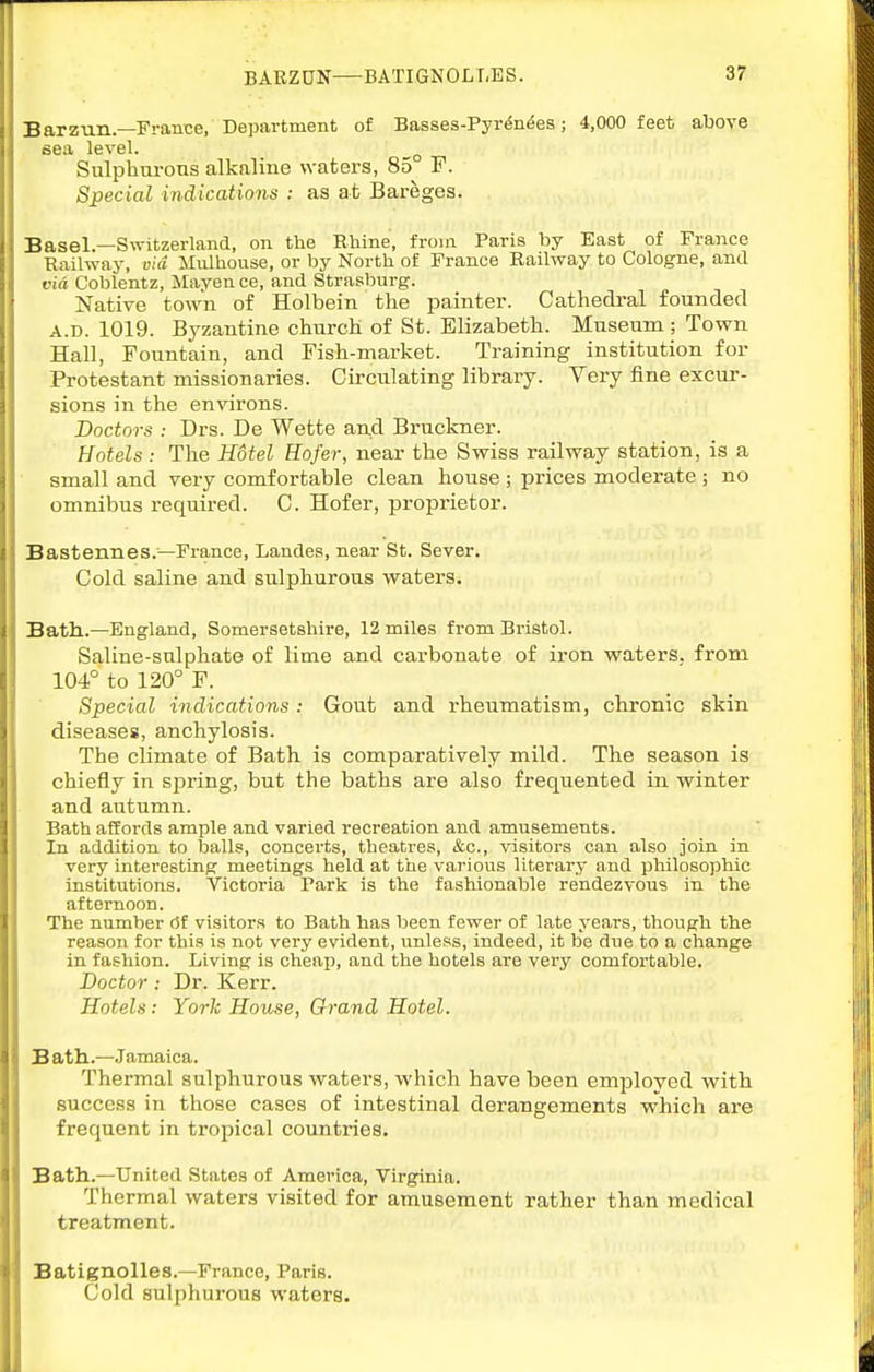 Barzun.—France, Department of Basses-Pyr^n^es; 4,000 feet above sea level. ^ Sulphurous alkaline waters, 85 F. Special indications : as at Bareges. Basel.—Switzerland, on the Rhine, from Paris by East of France Railway, via Mulhouse, or by North of France Railway to Cologne, and via Coblentz, Maven ce, and Strasburg. Native town of Holbein the painter. Cathedral founded A.D. 1019. Byzantine church of St. Elizabeth. Museum; Town Hall, Fountain, and Fish-market. Training institution for Protestant missionaries. Circulating library. Very fine excur- sions in the environs. Doctors : Drs. De Wette and Bruckner. Hotels: The Hotel Hofer, near the Swiss railway station, is a small and very comfortable clean house ; prices moderate ; no omnibus requii-ed. C. Hofer, proprietor. Bastennes.—France, Landes, near St. Sever. Cold saline and sulphurous waters. Bath.—England, Somersetshire, 12 miles from Bristol. Saline-sulphate of lime and carbonate of iron waters, from 104° to 120° F. Special indications: Gout and rheumatism, chronic skin diseases, anchylosis. The climate of Bath is comparatively mild. The season is chiefly in sirring, but the baths are also frequented in winter and autumn. Bath affords ample and varied recreation and amusements. In addition to balls, concerts, theatres, &c., visitors can also join in very interesting meetings held at the various literary and philosophic institutions. Victoria Park is the fashionable rendezvous in. the afternoon. The number 6f visitors to Bath has been fewer of late years, though the reason for this is not very evident, unless, indeed, it be due to a change in fashion. Living is cheap, and the hotels are very comfortable. Doctor: Dr. Kerr. Hotels: York House, Orand Hotel. Bath.—Jamaica. Thermal sulphurous waters, which have been employed with success in those cases of intestinal derangements which are frequent in tropical countries. Bath.—United States of America, Virginia. Thermal waters visited for amusement rather than medical treatment. Batignolles.—France, Paris. Cold sulphurous waters.