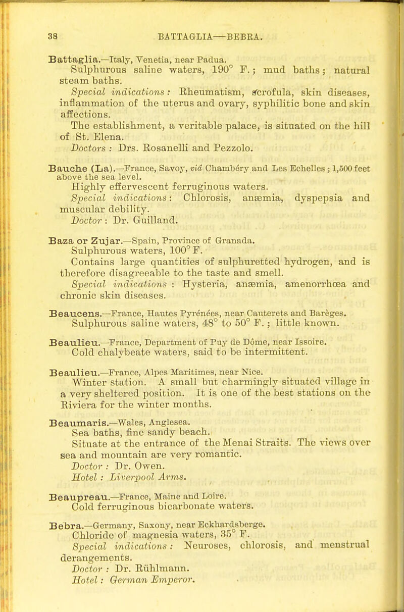 Sattaglia.—Italy, Venetia, near Padua. Sulphurous saline waters, 190'' F.; mud baths; natural steam baths. Special indications: Rheumatism, sfcrofula, skin diseases, inflammation of the uterus and ovary, syphilitic bone and skin affections. The establishment, a veritable palace, is situated on the hill of St. Elena. Doctors : Drs. Rosanelli and Pezzolo. BauclLe (La).—France, Savoy, via Chambdry and Les Eclielles; 1,500 feet above the sea level. Highly efEervescent ferruginous waters. Special indications: Chlorosis, ansemia, dyspepsia and muscular debility. Doctor: Dr. Guilland. Saza or Zujar.—Spain, Province of Granada. Sulphurous waters, 100'^ F. Contains large quantities of sulphuretted hydrogen, and is therefore disagreeable to the taste and smell. Special indications : Hysteria, anaemia, amenorrhoea and chronic skin diseases. Beaucens.—France, Hautes Pyrenees, near Cauterets and Bareges. Sulj^hiu'ous saline waters, 48° to 50° F.; little known. Beaulieu.—France, Department of Puy de Dome, near Issoire. Cold chalybeate waters, said to be intermittent. Beaulieu.—France, Alpes Maritimes, near Nice. Winter station. A small but charmingly situated village in a very sheltered position. It is one of the best stations on the Riviera for the winter months. Beaumaris.—Wales, Anglesea. Sea baths, fine sandy beach. Situate at the entrance of the Menai Straits. The views over sea and mountain are very romantic. Doctor : Dr. Owen. Hotel: Liverpool Arms. Beaupreau.—France, Maine and Loire. Cold ferruginous bicarbonate waters. Bebra.—Germany, Saxony, near Eckhardsberge. Chloride of magnesia waters, 35° F. Special indications: Neuroses, chlorosis, and menstrual derangements. Doctor : Dr. Riihlmann. Hotel: German Emperor.