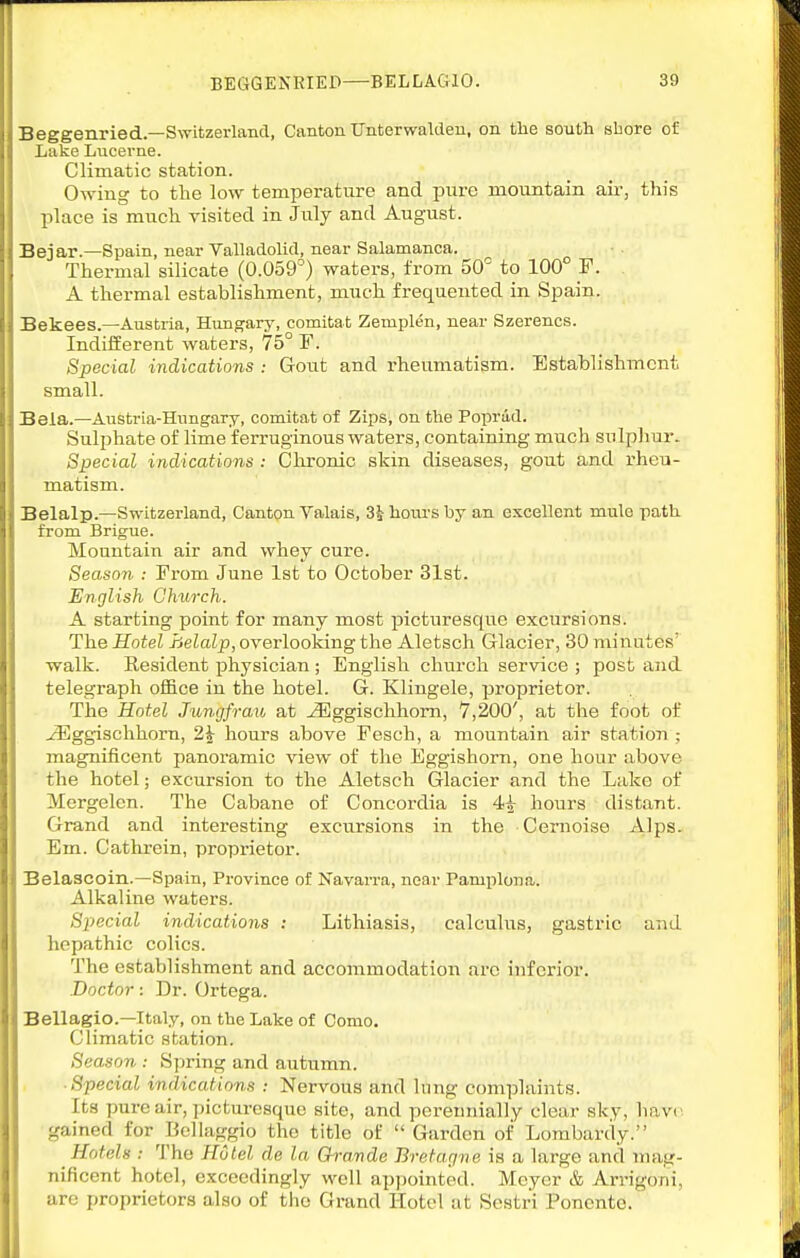 Beggenried.—Switzerland, Canton Unterwalden, on the south ahore of Lake Lucerne. Climatic station. Owing to the low temperature and pure mountain air, this place is much visited in July and August. Bejar.—Spain, near Valladolid, near Salamanca. Thermal silicate (0.059°) waters, from 50^ to 100° F. A thermal establishment, much frequented in Spain. Bekees.—Austria, Hungary, comitat Zemplen, near Szerencs. Indiiferent waters, 75° F. Special indications : Gotit and rheumatism. Establishment small. Bela.—Austria-Hungary, comitat of Zips, on tlie Popriid. Sulphate of lime ferruginous waters, containing much sulpliur. Special indications : Chronic skin diseases, gout and rheu- matism. Belalp.—Switzerland, Cantpn Valais, 85 hours by an excellent mule path from Brigue. Mountain air and whey cure. Season : From June 1st to October 31st. English Ohxirch. A starting point for many most picturesque excursions. The Hotel helalp, overlooking the Aletsch Glacier, 30 minutes' walk. Resident physician ; English church service ; post and telegraph office in the hotel. G. Klingele, proprietor. The Hotel Jungfrau at ^ggischhom, 7,200', at the foot of ^ggischhorn, 2| hours above Fesch, a mountain air station ; magnificent panoramic view of the Eggishorn, one hour above the hotel; excursion to the Aletsch Glacier and the Lake of Mcrgelen. The Cabane of Concordia is 4^ hours distant. Grand and interesting excursions in the Cernoise Alps. Em. Cathrein, proprietor. Belascoin.—Spain, Province of Navarra, near Pamploua. Alkaline waters. Special indications : Lithiasis, calculus, gastric and hepathic colics. The establishment and accommodation arc inferior. Doctor: Dr. Ortega. Bellagio.—Italy, on the Lake of Conio. Climatic station. Season : Sjiring and autumn. ■ Special indications : Nervous and liing complaints. Its pure air, picturesque site, and perennially clear sky, have, gained for Bellaggio the title of  Garden of Lombardy. Hotels : The Hotel de la Gh-amde Bretagne is a large and mag- nificent hotel, exceedingly well appointed. Meyer & Arrigoni, are proprietors also of tlio Grand Hotel at Sestri Ponento.