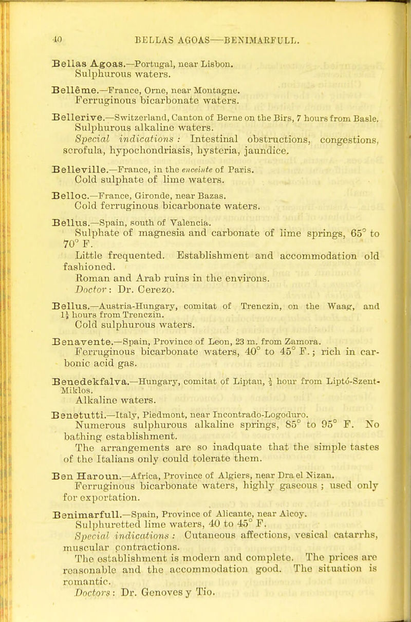 ■iO BELLAS AGOAS—BENIMARFULL. Bellas Agoas.—Portugal, near Lisbon, Sulphurous waters. Belle me.—France, Orne, near Montagne. Ferruginous bicarbonate waters. Bellerive.—Switzerland, Canton of Berne on the Birs, 7 hours from Basle. Sulphurous alkaline waters. Special indications : Intestinal obstructions, congestions, scrofula, hypochondriasis, hysteria, jaundice. Belleville.—France, in the enceinte of Paris. Cold sulphate of lime waters. Belloc—France, Glronde, near Bazas. Cold ferruginous bicarbonate waters. Bellus.—Spain, south of Valencia. Sulphate of magnesia and carbonate of lime springs, 65'' to 70 F. Little frequented. Establishment and accommodation old fashioned. Roman and Arab ruins in the environs. Doctor: Dr. Cerezo. Bellus.—Austria-Hungary, comitat of Trenczin, on the Waag, and 1| liours from Trenczin. Cold sulphurous waters. Benavente.—Spain, Province of Leon, 23 m. from Zamora. Ferruginous bicarbonate waters, 40° to 45° F.; rich in car- bonic acid gas. Benedekfalva.—Hungary, comitat of Liptau, -J hom- from Lipto-Szent- Miklos. Alkaline waters. Benetutti.—Italy, Piedmont, near Incontrado-Logoduro. Numerous sulphurous alkaline sjDrings, 85° to 95° F. No bathing establishment. The arrangements are so inadquate that the simple tastes of the Italians only could tolerate them. Ben Haroun.—Africa, Province of Algiers, near Drael Nizan. Ferruginous bicarbonate waters, highly gaseous ; used only for exportation. Benimarfull.—Spain, Province of Alicante, near Alcoy. Sulphuretted lime waters, 40 to 45° F. Special indications : Cutaneous affections, vesical catarrhs, muscular contractions. The establishment is modern and complete. The prices arc reasonable and the accommodation good. The situation is romantic. Doctors: Dr. Geneves y Tio.
