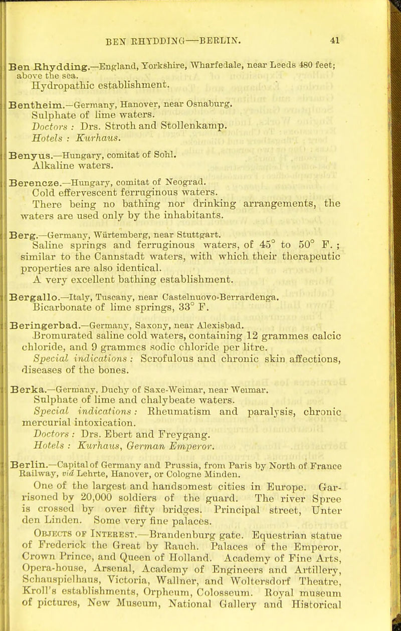 Ben Khydding—England, Yorkshire, Wharfedale, near Lseds 480 feet; above the sea. Hydropatkic establisliinent. Benthieim.—Germany, Hanover, near Osnahurg. Sulphate of lime waters. Doctors : Drs. Stroth. and Stollenkamp. Hotels : Kurhmis. Benyus.—^Hungary, comitat of SoU, Alkaline waters. Berencze.—Hungary, comitat of Neograd. Cold effervescent ferruginous waters. There being no bathing nor drinking arrangements, the waters are used only by the inhabitants. Berg.—Germany, Wiirtemberg, near Stuttgart. Saline springs and ferruginous waters, of 45° to 50° F. ; similar to the Cannstadt waters, with which their therapeutic properties are also identical. A very excellent bathing establishment. Bergallo.—Italy, Tuscany, near Castelnuovo-Berrardenga. Bicarbonate of lime springs, 33° P. Beringerbad.—Germany, Saxony, near Alexisbad. Bromurated saline cold waters, containing 12 grammes calcic chloride, and 9 grammes sodic chloride per litre. Special indications : Scrofulous and chronic skin affections, diseases of the bones. Berka.—Germany, Duchy of Saxe-Weimar, near Weimar. Sulphate of lime and chalybeate waters. Special indications: Rheumatism and paralysis, chronic mercurial intoxication. Doctors : Drs. Ebert and Freygang. Hotels : Kurhaus, German Emperor. Berlin.—Capital of Germany and Prussia, from Paris by North of France Railway, via. Lehrte, Hanover, or Cologne Minden. One of the largest and handsomest cities in Europe. Gar- risoned by 20,000 soldiers of the guai-d. The river Spree is crossed by over fifty bridges. Principal street, Unter den Linden. Some very fine palaces. OB.TECTS OF Interest.—Brandenburg gate. Equestrian statue of Frederick the Great by Ranch. Palaces of the Emperor, Crown Prince, and Queen of Holland. Academy of Fine Arts, Opera-house, Arsenal, Academy of Engineers and Artillery, Schauspielhaus, Victoria, Wallner, and Woltersdoi-f Theatre, Kroll's establishments, Orpheum, Colosseum. Royal museum of pictures, New Museum, National Gallery and Historical