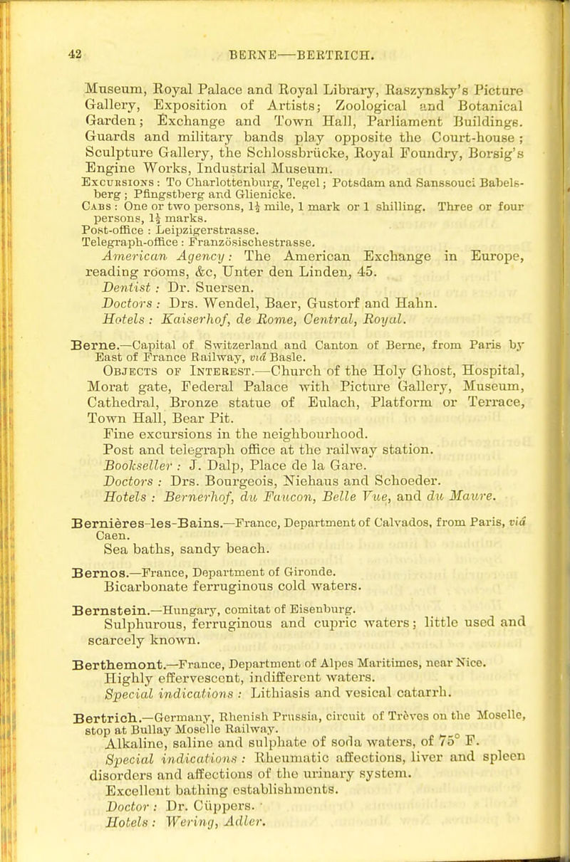 Museum, Royal Palace and Eoyal Library, RaszjTisky's Picture Gallery, Exposition of Artists; Zoological and Botanical Garden; Exchange and Town Hall, Parliament Buildings. Guards and military bands play opposite the Court-house ; Sculpture Gallery, the Schlossbriicke, Eoyal Foundry, Boi-sig's Engine Works, Industrial Museum. Excursions : To Ciiarlotteiiburg, Tegel; Potsdam and Sanssouci Babels- berg ; Pfingstljerg and Glienicke. Cabs : One or two persons, 1^ mile, 1 mark or 1 sliilling. Three or four persons, Ij marks. Post-office : Leipzigerstrasse. Telegraph-office: Franzosisohestrasse. American Agency: The American Exchange in Europe, reading rooms, &c, Unter den Linden, 45. Dentist : Dr. Suersen. Doctors : Drs. Wendel, Baer, Gustorf and Hahn. Hotels : Kaiserhof, de Rovie, Central, Royal. Berne.—Capital of Switzerland and Canton of Berne, from Paris b.v East of France Railway, vid Basle. Objects of Interest.—Church of the Holy Ghost, Hospital, Morat gate. Federal Palace with Picture Gallery, Museum, Cathedral, Bronze statue of Eulach, Platform or Terrace, Town Hall, Bear Pit. Fine excursions in the neighbourhood. Post and telegraph office at the railway station. Bookseller : J. DaljJ, Place de la Gare. Doctors : Drs. Bourgeois, Niehaus and Schoeder. Hotels : Bernerhof, du Faucon, Belle Vtte, and du Maure. Bernieres-les-Bains.—France, Department of Calvados, from Paris, via Caen. Sea baths, sandy beach. Bernos.—France, Department of Gironde. Bicarbonate ferruginous cold waters. Bernstein.—Hungary, comitat of Eisenburg. Sulphurous, ferruginous and cupric waters; little used and scarcely known. Berthemont.—France, Department of Alpes Maritimes, near Nice. Highly effervescent, indifferent waters. Special indications : Lithiasis and vesical catarrh. Bertricli.—Germany, Rhenish Prussia, circuit of Treves on the Moselle, stop at Bullay Moselle Railway. ^ Alkaline, saline and sulphate of soda waters, of 75 F. Special indications : Rheumatic affections, liver and spleen disorders and affections of the urinary system. Excellent bathing establishments. Doctor : Dr. Cuppers. • Hotels: Weriyig, Adler.