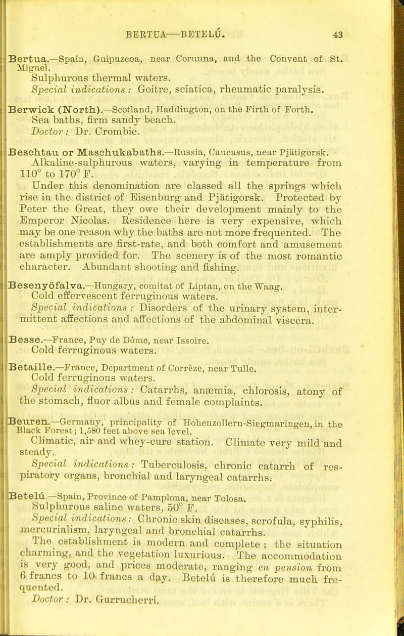 Bertua.—Spain, Guipuzcoa, near Corimna, and the Convent of St. Miguel. Sulphurous thermal waters. Special indications : Goitre, sciatica, rheumatic paralysis. Berwick (North).—Scotland, Haddington, on the Firth of Forth. Sea baths, firm sandy beach. Doctor: Dr. Crombie. Beschtau or Maschukabaths.—Russia, Caucasus, near Pjiitigorsk. Alkaline-sulphurous waters, varying in temperature from 110° to 170° F. Under this denomination are classed all the springs which rise in the district of Eisenburg and Pjatigorsk. Protected by Peter the Great, they owe their development mainly to the Emperor Nicolas. Residence here is very expensive, which may be one reason why the baths are not more frequented. The establishments are first-rate, and both comfort and amusement are amply provided for. The scenery is of the most romantic character. Abundant shooting and fishing. Besenydfalva.—Hungary, comitatof Liptau, on theWaag. Cold effervescent fen-uginous waters. Special indications : Disorders of the urinary system, inter- mittent affections and affections of the abdominal viscera. Besse.—France, Puy de Dome, near Issoire. Cold ferruginous waters. Betaille.—France, Department of Correze, near Tulle. Cold ferruginous waters. Special indications: Catarrhs, anaemia, chlorosis, atony of the stomach, fluor albus and female complaints. Beuren.—Germany, principality of Hohenzollern-Siegmaringen, in the Black Forest; 1,.580 feet above sea level. CHmatic, air and whey-cure station. Climate very mild and steady. ^ Special indications : Tuberculosis, chronic catarrh of res- piratory organs, bronchial and laryngeal catarrhs. Betelu.—Spain, Province of Pamplona, near Tolosa. Sulphurous saline waters, 50° P. Special indications: Chronic skin diseases, scrofula, syphihs, morcurialism, laryngeal and bronchial catarrhs. The establishment is modern and complete ; the situation charming, and the vegetation luxurious. The accommodation is very good, and prices moderate, ranging en pension from 6 francs to 10 francs a day. Betelu is therefore much fre- quented. Doctor: Dr. Gurruchcrri.