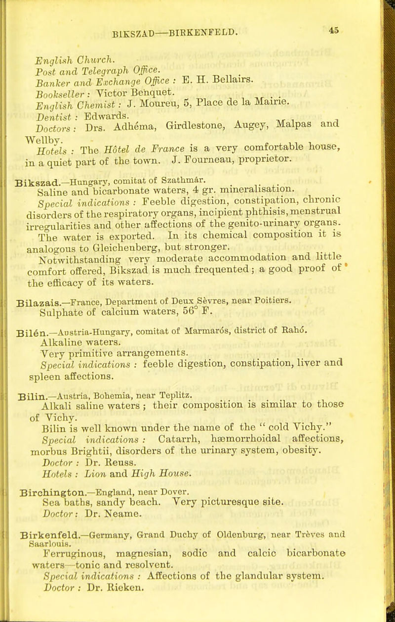 BIKSZAD BIBKENFELD. 43 English Church. Post and Telegraph 0#ce. _ Banker and Exchange Office : E. H. Bellairs. Bookseller: Victor Beiiquet. English Chemist: J. Moureu, 5, Place de la Maine. Dentist : Edwards. Doctors: Drs. Adheina, Girdlesfcone, Augey, Malpas and Wellbv Hotels : The Hotel de France is a very comfortable house, in a quiet part of the town. J. Fourneau, proprietor. Bikszad.—Hungary, comitat of Szathmar. _ ,. Saline and bicarbonate waters, 4 gr. mineralisation. Special indicatiojis : Feeble digestion, constipation, chronic disorders of the respiratory organs, incipient phtkisis, menstrual irregularities and other affections of the genito-urinary organs. The water is exported. In its chemical composition it is analogous to Gleichenberg, but stronger. Notwithstanding very moderate accommodation and little comfort offered, Bikszad is much frequented; a good proof of * the efficacy of its waters. Bilazais.—France, Department of Deux Sevres, near Poitiers. Sulphate of calcium waters, 56° F. Bilen.—Austria-Hungary, comitat of Marmaros, district of Rahd. Alkaline waters. Very primitive arrangements. Special indications : feeble digestion, constipation, liver and spleen affections. Bilin.—Austria, Bohemia, near Teplitz. Alkali saline waters ; their composition is similar to those of Vichy. Bilin is well known under the name of the  cold Vichy. Special indications : Catarrh, heemorrhoidal affections, morbus Brightii, disorders of the urinary system, obesity. Doctor : Dr. Reuss. Hotels : Lion and High House. Birchington.—England, near Dover. Sea baths, sandy beach. Very picturesque site. Doctor: Dr. Neame. Birkenfeld.—Germany, Grand Duchy of Oldenburg, near Treves and Saarlouis. Ferruginous, magnesian, sodic and calcic bicarbonate waters—tonic and resolvent. Special indications : Affections of the glandular system. Doctor : Dr. Rieken.