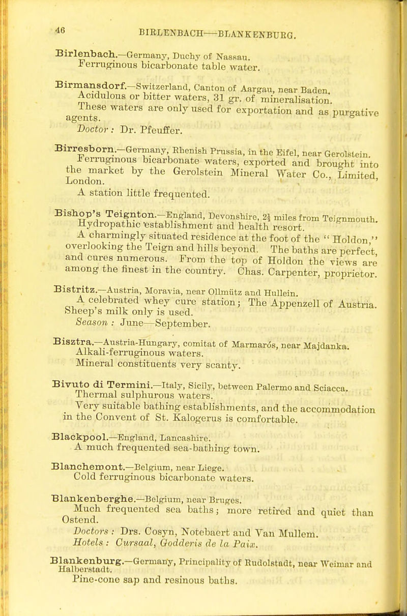 BIELUNBACH—BLANK ENBUEG, Birlenbach.—Germany, Duchy of Nassau. Ferruginous bicarbonate table water. Birmansdorf.-Switzerland, Canton of Aargau, near Baden Acidulous or bitter waters, 31 gr. of mineralisation. Ihese waters are only used for exportation and as purgative agents. '° Doctor: Dr. Pfeuffer. Birresborn.-Germany Rhenish Prussia, in the Bifel, near Gerolstein ferruginous bicarbonate waters, exported and brought into the market by the Gerolstein Mineral Water Co Limited London. ' A station little frequented. Bishop's Teignton -England, Devonshire, 2^ miles from Teignmouth. Hydropathic -establishment and health resort. A charmingly situated residence at the foot of the  Holdon  overlooking the Teign and hills beyond. The baths are perfect and cures numerous. From the top of Holdon the views are among the finest in the country. Chas. Carpenter, proprietor. Bistritz.—Austria, Moravia, near Ollmiitz and Hullein A celebrated whey cure station j The Appenzell of Austria, bheep s milk only is used. Season : June—September. Bisztra.—Austria-Hungary, comitat of Marmaros, near Majdanka. Alkali-ferruginous waters. Mineral constituents very scanty. Bivirto di Termini.—Italy, Sicily, between Palermo and Sciacca. Thermal sulphurous waters. Very .suitable bathing establishments, and the accommodation in the Convent of St. Kalogerus is comfortable. Blackpool.—England, Lancashire. A much frequented sea-bathing town. Blanchemoilt.—Belgium, near Liege. Cold ferruginous bicarbonate waters. Blankenberghe.-Belgium, near Bruges. Much frequented sea baths; more retired and quiet tlian Ostend. Doctors : Drs. Cosyn, Notebaert and Van Mullem. Hotels : Cursaal, Qodderis do la Paix. Blankenburg.—Germany, Principality of EudolRtadt, near Weimar and Halberstadt. Pine-cone sap and resinous baths.