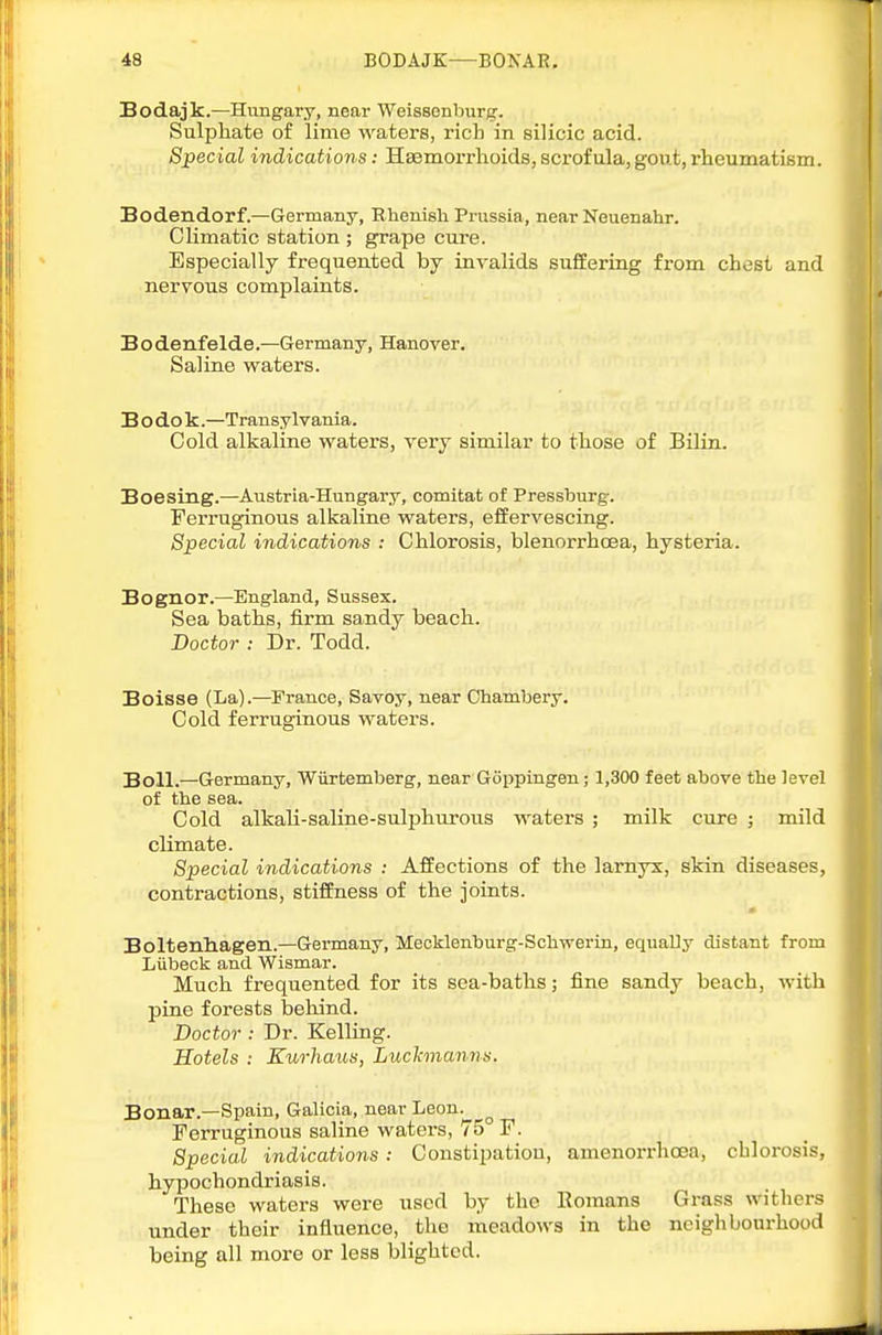 Bodajk.—Hungary, near Weissenburg. Sulphate of lime waters, rich in silicic acid. Special indications: Haeniorrhoids, scrofula, gout, rheumatism. Bodendorf.—Germany, Bhenisli Prussia, near Neuenahr. Climatic station ; grape cure. Especially frequented by invalids suffering from chest and nervous complaints. Bodenfelde.—Germany, Hanover. Saline waters. B O do k.—Transylvania. Cold alkaline waters, very similar to those of Bilin. Boesing.—Austria-Hungary, comitat of Pressburg. Ferruginous alkaline waters, effervescing. Special indications : Chlorosis, blenorrhoea, hysteria. Bognor.—England, Sussex. Sea baths, firm sandy beach. Doctor ; Dr. Todd. Boisse (La).—France, Savoy, near Chambery. Cold ferruginous waters. Boll.—Germany, Wiirtemberg, near Goppingen; 1,300 feet above the level of the sea. Cold alkali-saline-sulphurous waters ; milk cure ; mild climate. Special indications : Affections of the lamyx, skin diseases, contractions, stiffness of the joints. Boltenliagen.—Germany, Mecklenburg-Schwerin, equally distant from Liibeck and Wismar. Much frequented for its sea-baths; fine sandy beach, with pine forests behind. Doctor : Dr. Kelling. Hotels : Kurhaus, Luchnanns. Bonar.—Spain, Galicia, near Leon. Ferruginous saline waters, 75° F. Special indications: Constipatiou, amenorrhcea, chlorosis, hypochondriasis. These waters were used by the Eomans Grass withers under their influence, the meadows in the neighbourhood being all more or less blighted.