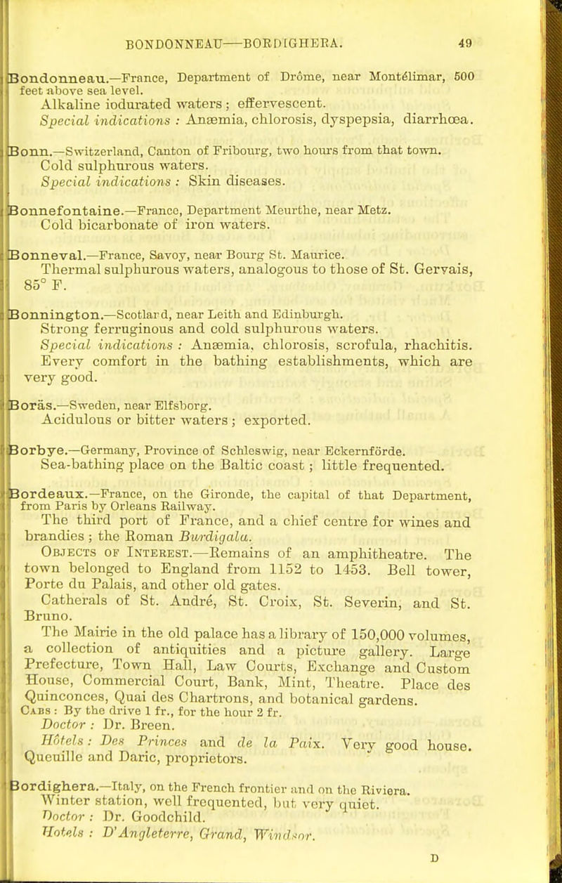 Bondonneau.—France, Department of Drome, near Mont^limar, 500 feet above sea level. Alkaline iodurated waters ; effervescent. Special indications : Angemia, chlorosis, dyspepsia, diarrhoea. Bonn.—Switzerland, Canton of Fribonrg, two hours from that town. Cold sulphurous waters. Special indications : Skin diseases. Bonnefontaine.—France, Department Meurthe, near Metz. Cold bicarbonate of iron waters. Bonneval.—France, Savoy, near Bourg St. Maurice. Thermal sulphurous waters, analogous to those of St. Geryais, 85° F. Bonnington.—Scotlard, near Leitli and Edinburgh. Strong ferruginous and cold sulphurous waters. Special indications : Ansemia, chlorosis, scrofula, rhachitis. Every comfort in the bathing establishments, which are very good. Boras.—Sweden, near Elfsborg. Acidulous or bitter waters ; exported. Borbye.—G-ermany, Province of Schleswig, near Eckernforde. Sea-bathing place on the Baltic coast; little frequented. Bordeaux.—France, on the Gironde, the capital of that Department, from Paris by Orleans Railway. The third port of France, and a chief centre for wines and brandies ; the Roman Burdigala. Objects of Interest.—Eemains of an amphitheatre. The town belonged to England from 1152 to 1453. Bell tower, Porte du Palais, and other old gates. Catherals of St. Andre, St. Croix, St. Severin, and St. Bruno. The Mairie in the old palace has a library of 150,000 volumes, a collection of antiquities and a picture gallery. Laro-e Prefecture, Town Hall, Law Courts, E.xchange and Custom House, Commercial Court, Bank, Mint, Theatre. Place des Quinconces, Quai des Chartrons, and botanical gardens. Ckhs : By the drive 1 fr., for the hour 2 fr. Doctor : Dr. Breen. Hotels: Des Princes and de la Paix. Very good house. Quenille and Daric, proprietors. 3ordigh.era.—Italy, on the French frontier and on the Riviera. Winter station, well frequented, but very quiet. T)octor : Dr. Goodchild. Hotels : D'Ancjleterre, Grand, Windsor. D