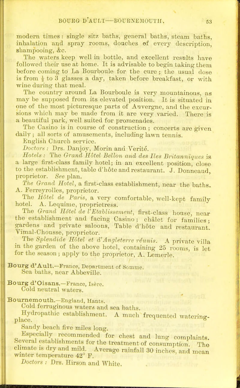 BOUEG d'a U LT—BOURNE MOUTH. modern times : single sitz baths, general baths, steam baths, inhalation and spray rooms, doaches of every description, shampooing, &c. The waters keep well in bottle, and excellent results have followed their use at home. It is advisable to begin taking them before coming to La Boui-boule for the cure ; the usual dose is from |- to 3 glasses a day, taken before breakfast, or with wine during that meal. The country around La Bourboule is very mountainous, as may be supposed from its elevated position. It is situated in one of the most picturesque parts of Auverg-ne, and the excur- sions which may be made from it are very varied. There is a beautiful park, well suited for iDromenades. The Casino is in course of construction; concerts are given daily; all sorts of amusements, including lawTi tennis. English Oliurch service. LoctoT!!: Drs. Danjoy, Morin and Yerite. Hotels : The Grand Hotel Bellon and des lies Britanniqucs is a large first-class family hotel; in an excellent position, close to the establishment, table d'hote and restaurant. J. Donneaud, proprietor. See plan. The Grand Hotel, a first-class establishment, near the baths. A. FerreyroUes, proprietor. The Hotel Paris, a very comfortable, well-kept family hotel. A. Lequime, proprietress. The Grand Hotel de VEtahlissement, first-class house, near the establishment and facing Casino ; chalet for families ; gardens and private saloons. Table d'h6te and restaurant'. Vimal-Chousse, proprietor. The Splendide Hotel et d'Angleterre riunis. A private villa in the garden of the above hotel, containing 25 rooms, is let for the season; apply to the proprietor, A. Lemerle. Bourg d'Ault.—France, Departmeut of Somme. Sea baths, near Abbeville. Bourg d'Oisans.—France, Isere. Cold neutral watex-s. Bournemouth.—England, Hants. Cold ferruginous watera and sea baths. Hydropathic establishment. A much frequented waterin.^. place. Sandy beach five miles long. Especially recommended for chest and lung complaints. Several establishments for the treatment of consumption The climate IS dry and mild. Average rainfall 30 inches, and mean winter temperature 42 F. Doctors : Drs. Ilirson and White.