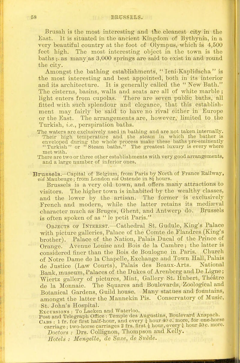 Brusah is the most interesting and the cleanest city in the East. It is situated in the ancient Kingdom of Bythynia, in a very beautiful country at the foot of Olympus, which is 4,500 feet high. The most interesting object in the town is the baths ;. as many'as 3,000 springs are said to exist in and round the city. Amongst the bathing establishments,  leni-Kaplidscha  is the most interesting and best appointed, both in its interior and its architecture. It is generally called the  New Bath. The cisterns, basins, walls and seats are all of white marble ; light enters from cupolas. There are seven public baths, all fitted with such splendour and elegance, that this establish- ment may fairly be said to have no rival cither in Europe or the East. The arrangements are, however, limited to the Turkish, i.e., perspiration baths. The waters are exclusively used in bathing aud are not taken internally. Their high temperatiare and the steam in which the bather is enveloped dm-ing the whole process make these baths pre-eminently Turkish or Steam baths. The greatest luxury is every where met with. There are two or three other establishments with very good arrangements, and a large number of inferior ones. Brussels.—Capital of Belgium, from Paris by North of Prance Railway, via Maubeuge ; from London via Ostende in 83 hours. Brussels is a very old town, and offers many attractions to visitors. The higher town is inhabited by the wealthy classes, and the lower by the artisan. The former is exclusively French and modern, while the latter retains its mediaeval character much as Bruges, Ghent, and Antwerp do. Brussels is often spoken of as  le petit Paris. Objects of Interest.—Cathedral St. Gudule, King's Palace with pictui-e galleries, Palace of the Comte de Flandres (King's brother). Palace of the Nation, Palais Ducal of the Prince of Orange. Avenue Louise aud Bois de la Canibre; the latter is considered finer than the Bois de Boulogne in Paris. Churcli of Notre Dame de la Chapelle, Exchange and Town Hallj Palais de Justice (Law Courts), Palais des Beaux-Arts. National Bank, museum. Palaces of the Dukes of Arenborg and De Ligne; Wiertz gallery of pictures. Mint, Gallery St. Hubert, Theatre de la Mounaie. The Squares and Boulevards, Zoological and Botanical Gardens, Guild house. Many statues and fountains, amongst the latter the Mannekin Pis. Conservatory of Music, St. John's Hospital. ExcnnsioNs : To Laeken and Waterloo. , ^ . , Post and Telegraph Office : Temple des Augustina, Boulevard Anspach. Cads • 1 fr. for fh-st half-hour, and every i hour 40 c. more, for one-horse carriage ; two-horse carriages 2 frs. first i hour, every i hour 50 c. more. Doctors : Drs. Collignon, Thompson and Kelly. Hotels : Mengelle, de Saxe, do Swede.