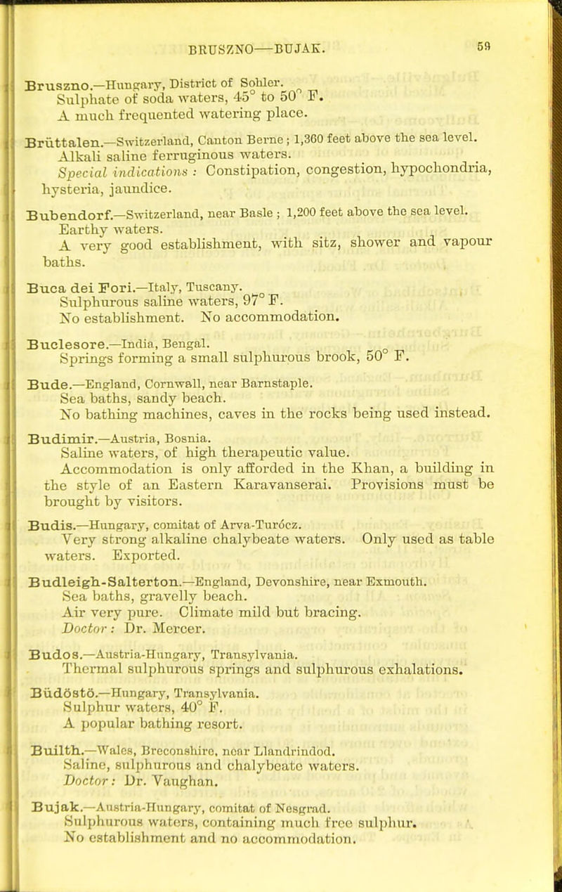BRUSZNO—BUJAK. Bruszno—Hungary, District of Sobler. ^ Sulphate of soda waters, 45° to 50 P. A much, frequented watering place. Briittalen—Switzerland, Canton Berne; 1,360 feet above the sea level. Alkali saline ferruginous waters. Special indications : Constipation, congestion, hypochondria, hysteria, jaundice. Bubendorf.—Switzerland, near Basle ; 1,200 feet above the sea level. Earthy waters. A very good establishment, with sitz, shower and vapour baths. Buca del Fori.—Italy, Tuscany. ^ Sulphurous saline waters, 97° F. No establishment. No accommodation. Buclesore.—India, Bengal. Springs forming a small sulphurous brook, 50° F. Bude.—England, Cornwall, near Barnstaple. Sea baths, sandy beach. No bathing machines, caves in the rocks being used instead. Budimir.—Austria, Bosnia. Saline waters, of high therapeutic value. Accommodation is only aiSorded in the Khan, a building in the style of an Eastern Karavanserai. Provisions must be brought by visitors. Budis.—Hungary, comitat of Arva-Turi5cz. Very strong alkaline chalybeate waters. Only used as table waters. Exported. Budleigh.-Salterton.—England, Devonshire, near Exmouth. Sea baths, gravelly beach. Air very pure. Climate mild but bracing. Doctor: Dr. Mercer. Budos.—Austria-Hungary, Transylvania. Thci-mal sulphurous springs and sulphurous exhalations. Biiddstd.—Hungary, Transylvania. Sulphur waters, 40° F. A popular bathing resort. Builth.—Wales, Breconshiro, near Llandrindod. Saline, sulphurous and chalybeate waters. Doctor: Dr. Vaughan. Bujak.—Anstria-Hungarj-, comitat of Nesgrad. Sulphurous waters, containing much free sulphur. No establishment and no accommodation.