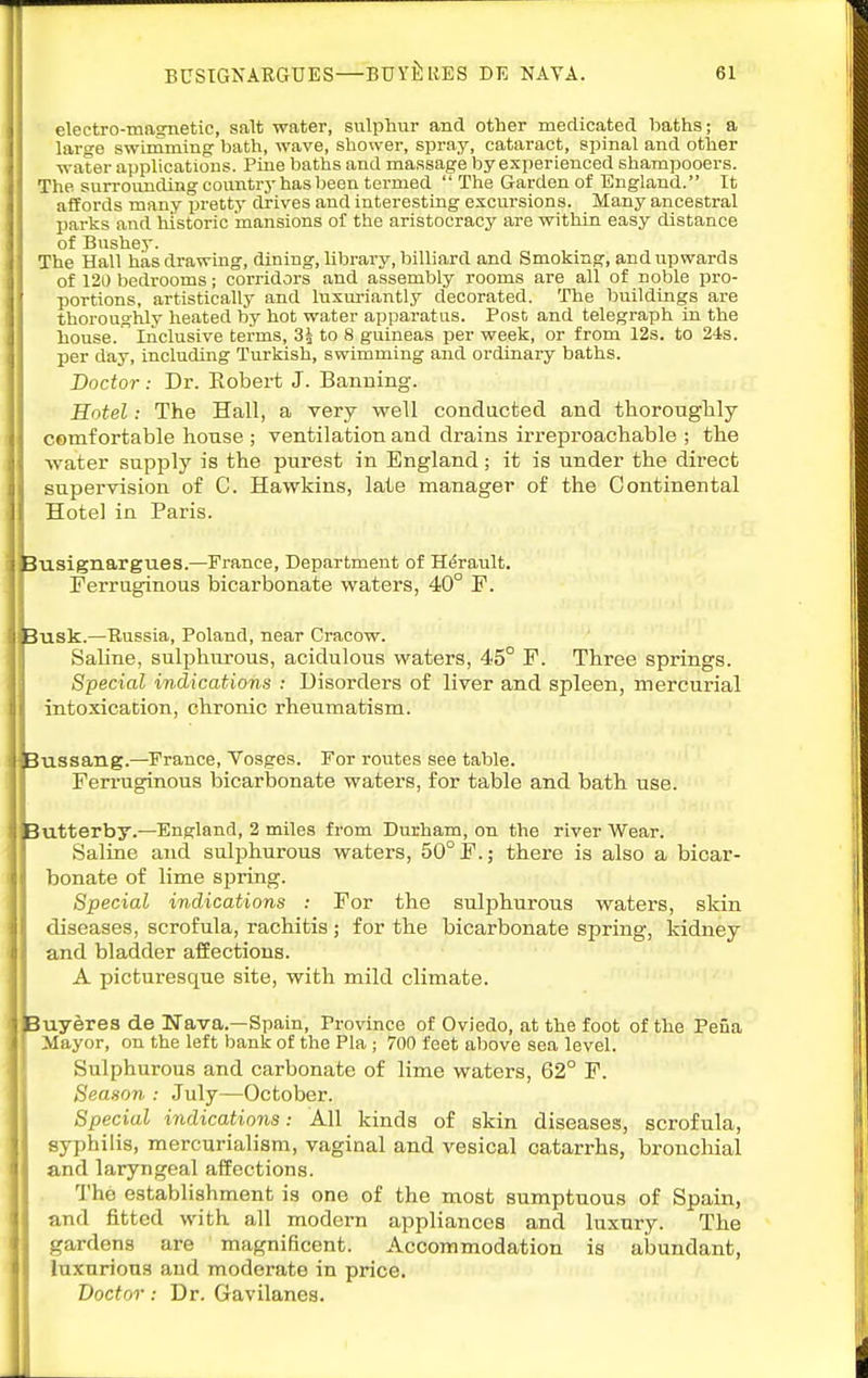 eleetro-maarnetic, salt water, sulphur and other medicated baths; a large swimming: bath, wave, shower, spray, cataract, spinal and other water applications. Pine baths and massage by experienced shampooers. The sun-ounding countrj-has been termed  The Garden of England. It affords many i^retty drives and interesting excursions. Many ancestral parks and historic mansions of the aristocracy are within easy distance of Bushey. The Hall has drawing, dining, library, billiard and Smoking, and upwards of 120 bedrooms; corridors and assembly rooms are all of noble pro- portions, artistically and luxuriantly decorated. The buildings are thoroughly heated by hot water apparatus. Post and telegraph in the house. Inclusive terms, 3i to 8 guineas per week, or from 12s. to 24s. per day, including Turkish, swimming and ordinary baths. Doctor: Dr. Eobert J. Banning. Hotel: The Hall, a very well conducted and thorouglily comfortable house ; ventilation and drains irreproachable ; the water supply is the pui-est in England; it is under the direct supervision of C. Hawkins, late manager of the Continental Hotel in Paris. Busignargues.—France, Department of Herault. Ferruginous bicarbonate waters, 40° F. Busk.—Russia, Poland, near Cracow. Saline, sulphurous, acidulous waters, 45° F. Three springs. Special indications : Disorders of liver and spleen, mercurial intoxication, chronic rheumatism. Jussang.—^France, Vosges. For routes see table. Ferruginous bicarbonate waters, for table and bath use. lutterby.—England, 2 miles from Durham, on the river Wear. Saline and sulphurous waters, 50° F.; there is also a bicar- bonate of lime spring. Special indications : For the sulphurous waters, skin diseases, scrofula, rachitis ; for the bicarbonate spring, kidney and bladder affections. A picturesque site, with mild climate. Buyeres de Nava.—Spain, Province of Oviedo, at the foot of the Peiia Mayor, on the left bank of the Pla ; 700 feet above sea level. Sulphurous and carbonate of lime waters, 62° F. Season : July—October. Special indications: All kinds of skin diseases, scrofula, syphilis, mercurialisra, vaginal and vesical catarrhs, broncliial and laryngeal aifections. The establishment is one of the most sumptuous of Spain, and fitted with all modern appliances and luxury. The gardens are magnificent. Accommodation is abundant, luxurious and moderate in price. Doctor: Dr. Gavilanes.