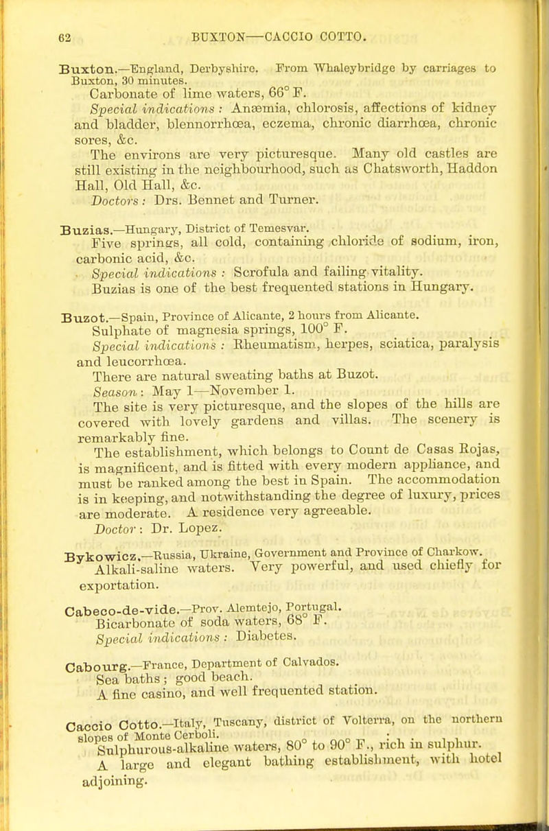 Buxton.—England, Derbyshire. From Whaleybridge by carriages to Buxton, 30 minutes. Carbonate of lime waters, 66° F. Special indications : Ansemia, chlorosis, affections of kidney and bladder, blennorrhoea, eczema, chronic diarrhoea, chronic sores, &c. The environs are very picturesque. Many old castles are still existing in the neighbourhood, such as Chatsworth, Haddon Hall, Old Hall, &c. Doctors : Drs. Bennet and Turner. Buzias.—Hungary, District of Temesvar. Five sprintrs, all cold, containing chloride of sodium, iron, carbonic acid, &c. . Special indications : Scrofula and failing vitality. Buzias is one of the best frequented stations in Hungary. Buzot.—Spain, Province of Alicante, 2 hours from Ahcante. Sulphate of magnesia springs, 100° F. Special indications : Kheumatism, herpes, sciatica, paralysis and leucorrhoea. There are natural sweating baths at Buzot. Season : May 1—November 1. The site is very picturesqiie, and the slopes of the hills are covered with lovely gardens and villas. The scenery is remarkably fine. The establishment, which belongs to Count de Casas Eojas, is magnificent, and is fitted with every modern appUance, and must be ranked among the best in Spain. The accommodation is in keeping, and notwithstanding the degree of luxury, prices are moderate. A residence very agreeable. Doctor: Dr. Lopez. Bykowicz —Russia, Uliraine, Government and Province of Charkow. Alkali-saline waters. Very powerful, and used chiefly for exportation. Cabeco-de-vide.-Prov. Alemtejo, Portiigal. Bicarbonate of soda waters, 68 F. Special indications : Diabetes. Oabourg.—France, Department of Calvados. • Sea baths ; good beach. A fine casino, and well frequented station. Oacoio Cotto.-Italy, Tuscany, district of Volterra, on the northern slopes of Monte Cerboli. •. Sulphurous-alkaline watera, 80° to 90° F., rich m sulphur. A largo and elegant bathing establislnnent, with hotel adjoining.