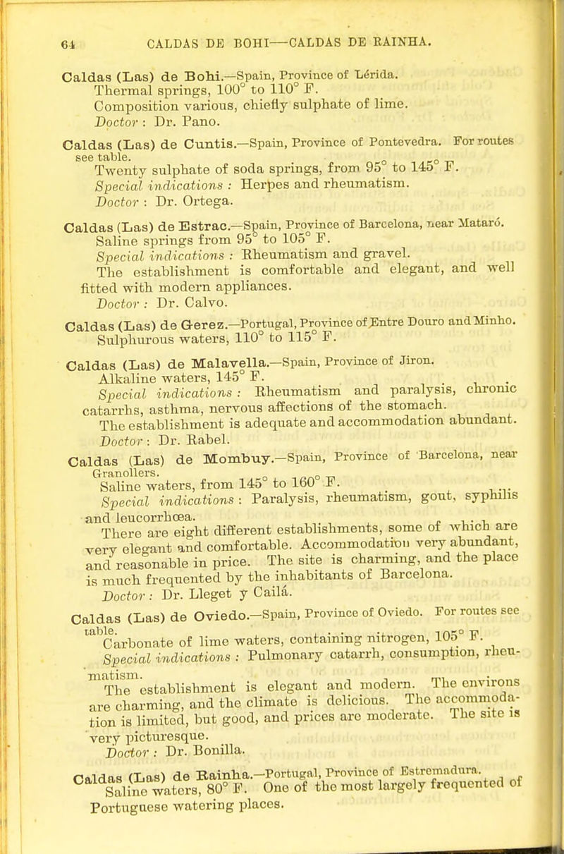 6^ CALDAS DE BOHI—CALDAS DE EAINHA. Caldas (Las) de Bohi—Spain, Province of L^rida. Thermal springs, 100° to 110° F. Composition various, chiefly sulphate of lime. Doctor : Dr. Pano. Caldas (Las) de Cuntis.—Spain, Province of Pontevedra. For routes see table. ^ -ro -n Tvrenty sulphate of soda springs, from 95 to 145 i . Special indications : Herpes and rheumatism. Doctor : Dr. Ortega. Caldas (Las) de Bstrac—S^ain, Province of Barcelona, near Mataro. Saline springs from 95 to 105° F. Special indications : Rheumatism and gravel. The establishment is comfortable and elegant, and well fitted with modern appliances. Doctor : Dr. Calvo. Caldas (Las) de Gerez.-Portugal, Province of ^Intre Douro andMinho. Sulphurous waters, 110° to 115° F. Caldas (Las) de Malavella.—Spain, Province of Jiron. Alkaline waters, 145° F. . t, • Special indications : Rheumatism and paralysis, chrome catarrhs, asthma, nervous affections of the stomach. The establishment is adequate and accommodation abundant. Doctor: Dr. Rabel. Caldas (Las) de Mombuy.-Spain, Province of Barcelona, near GranoUers. ^ Saline waters, from 145 to IbO t. Special indications : Paralysis, rheumatism, gout, syphilis and leucorrhoea. There are eight different establishments, some of which are very eleo-ant and comfortable. Accommodation very abundant, and reasonable in price. The site is charming and the place is much frequented by the inhabitants of Barcelona. Doctor: Dr. Lleget y Caila. Caldas (Las) de Oviedo.-Spain, Province of Oviedo. For routes see '^^Carbonate of lime waters, containing nitrogen, 105° F. Special i7idications : Pulmonary catarrh, consumption, rheu- ™Threstablishment is elegant and modern. The environs are charming, and the climate is delicious. The accommoda- tion is limited, but good, and prices are moderate, ihe site is very picturesque. Doctor : Dr. Bonilla. naldas (Las) de Bainha.-Portugal, Province of Bstremadnra. Saline waters, 80° F. One of the most largely frequented of Portuguese watering places.
