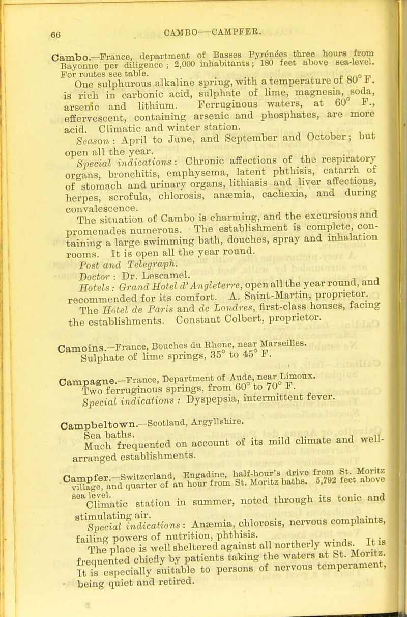 CAMBO—CAMPFEE. Cambo—France, department of Basses Pyrdndes tliree hours from Bayonne per diligence; 2,000 inhabitants; 180 feet above sea-level. For routes see table. _ .,, , j * or>o t? One sulphurous alkaline spring, with a temperature ot »U a. is rich in carbonic acid, sulphate of lime, magnesia, ^soda, arsenic and lithium. Ferruginous waters, at 60 F., efferTescent, containing arsenic and phosphates, are more acid. Climatic and winter station. Season : April to June, and September and October; but open all the year. . Special indications : Chronic affections of the respiratory organs, bronchitis, emphysema, latent phthisis, catarrh ot of stomach and urinary organs, lithiasis and liver affections, herpes, scrofula, chlorosis, anaemia, cachexia, and during convalescence. . , The situation of Cambo is charming, and the excursions and promenades numerous. The establishment is complete con- taining a large swimming bath, douches, spray and inhalation rooms. It is open all the year round. Post and Telegraph. Doctor : Dr. Lescamel. -.a Hotels : Grand Hotel d'Angleterre, open all the year rouiid, and recommended for its comfort. A. Saint-Martin, proprietor. The Hotel de Paris and do Londres, first-class houses, facing the establishments. Constant Colbert, proprietor. Camoins.-France, Bouches du Bhone, near Marseilles. Sulphate of lime springs, 35 to 45 if. Campagne.-France, Department of Ande near Limoux. Two ferruginous springs, from bO to /U -t. Special indications : Dyspepsia, intermittent fever. Campbeltown.-Scotland, Argyllshire. M^chlrequented on account of its mild cHmate and well- arranged establishments. -Sa^^S^?ei^anS^^^^.S ^ot^^^e 'climatic station in summer, noted through its tonic and '^'SSctrfricSattoRs: Anaemia, chlorosis, nervous complaints, failing powers of nutrition, phthisis. The place is well sheltered against all northerly y^^^s. It is frequented chiefly by patients taking the waters at St. Moritz. TtTespecially suitable to persons of nervous temperament, - being quiet and retired.