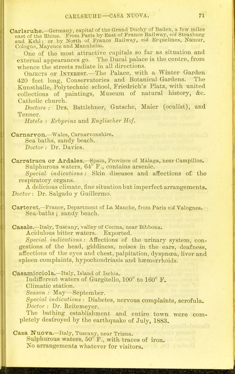 Carlsrulie —Germany, capital of tUo Grand Duchy of Baden, a few miles east of the Rhine. From Paris by East of France Railway, vi4 Strasburg and Kehl; or by North of France Railway, via Jirquelines, Namur, Cologne, Mayence and Mannheim. One of the most attractive capitals so far as situation and external appearances go. The Ducal palace is the centre, from whence the streets radiate in all directions. Objects of Interest.—The Palace, with a Winter Garden 420 feet long. Conservatories and Botanical Gardens. The KunsthaUe, Polytechnic school, Friedrich's Platz, with united collections of paintings, Museum of natui-al history, &c. Catholic church. Doctors : Drs. Battlehner, Gutsche, Maier (oculist), and Tenner. Hotels : Erhpritiz and Englischer Hof. Carnarvon.—Wales, Carnarvonshire. Sea baths, sandy beach. Doctor: Dr. Davies. Carratraca or Ardales.—Spain, Province of Malaga, near Campillos. Sulphurous waters, 64° P., contains arsenic. Special indications: Skin diseases and affections of the respiratory organs. A delicious climate, fine situation but imperfect arrangements. Doctor: Dr. Salgado y Guillermo. Carteret.—France, Department of La Manche, from Paris vid Valognes. Sea-baths; sandy beach. Casale.—Italy, Tuscany, valley of Cecina, near Bibbona. Acidulous bitter waters. Exported. Special indications: Affections of the urinary system, con- gestions of the head, giddiness, noises in the ears, deafness, affections of the eyes and chest, jDaliDitation, dyspnoea, liver and spleen complaints, hypochondriasis and haemorrhoids. Casamicciola.—Italy, Island of Ischia. Indifferent waters of Gurgitello, 100° to 160° P. Climatic station. Season : May—September. Special indications : Diabetes, nervous complaints, scrofula. Doctor : Dr. Reitemeyer. The bathing establishment and entire town were com- pletely destroyed by the earthquake of July, 1883. Casa TTuova.—Italy, Tuscany, near Triana. Sulphurous waters, 50° P., with traces of iron. No arrangements whatever for visitors.