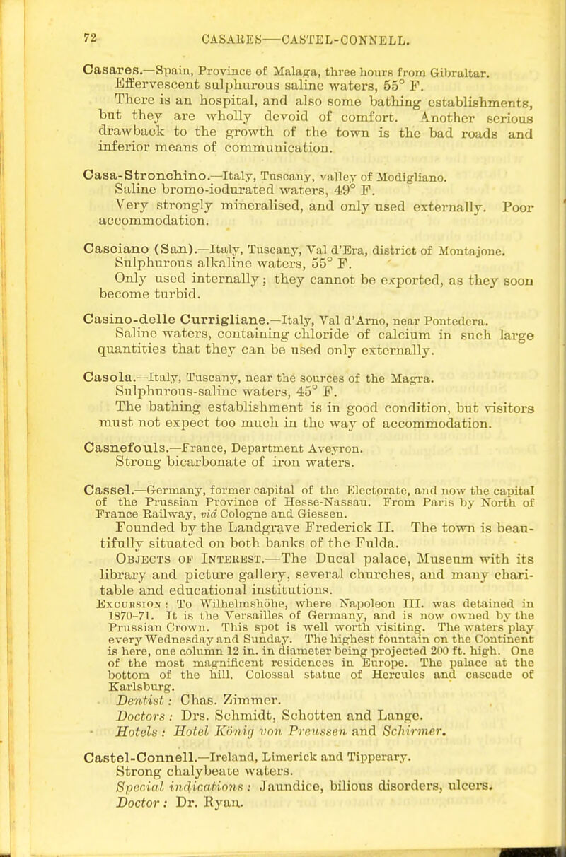 Casares.—Spain, Province o£ Malaga, three hours from Gibraltar. EfEervescent sulphurous saline waters, 55° F. There is an hospital, and also some bathing establishments, but they are wholly devoid of comfort. Another serious drawback to the growth of the town is the bad roads and inferior means of communication. Casa-Stroncliino.—Italy, Tuscany, valley of Modigliano. Saline bromo-iodiirated waters, 49° F. Very strongly mineralised, and only used externally. Poor acopmmodation. Casciano (San).—Italy, Tuscany, Val d'Era, district of Montajone. Sulphurous alkaline watei-s, 55° F. Only used internally; they cannot be exported, as they soon become turbid. Casino-delle Currigliane.—Italy, Val d'Arno, near Pontedera. Saline waters, containing chloride of calcium in such large quantities that they can be used only externally. Oasola.—Italy, Tuscany, near the sources of the Magra. Sul^jhurous-saline waters, 45° F. The bathing establishment is in good condition, but visitors must not expect too much in the way of accommodation. Casnefouls.—France, Department Aveyron. Strong bicarbonate of iron waters. Cassel.—Germany, former capital of the Electorate, and now the capital of the Prussian Province of Hesse-Nassau. From Paris by North of France Railway, via Cologne and Giessen. Founded by the Landgrave Frederick II. The tovra is beau- tifully situated on both banks of the Fulda. Objects of Interest.—The Ducal palace. Museum with its library and picture gallery, several churches, and many chari- table and educational institutions. ExcuHSiON : To Wilhelmshohe, where Napoleon III. was detained in 1870-71. It is the Versailles of Germany, and is now owned by the Prussian Crown. This spot is well worth visiting. The waters play every Wednesday and Sunday. The highest fountain on the Continent is here, one column 12 in. in diameter being projected 200 ft. high. One of the most magnificent residences in Europe. The ])alace at the bottom of the hill. Colossal statue of Hercules and cascade of Karlsburg. Dentist: Chas. Zimmer. Doctors : Drs. Schmidt, Schotten and Lange. Hotels : Hotel Konig von Preussen and Schirmer. Castel-Connell.—Ireland, Limerick and Tipperary. Strong chalybeate waters. Special indications : Jaundice, bilious disorders, ulcei-s. Doctor! Dr. Eyau.