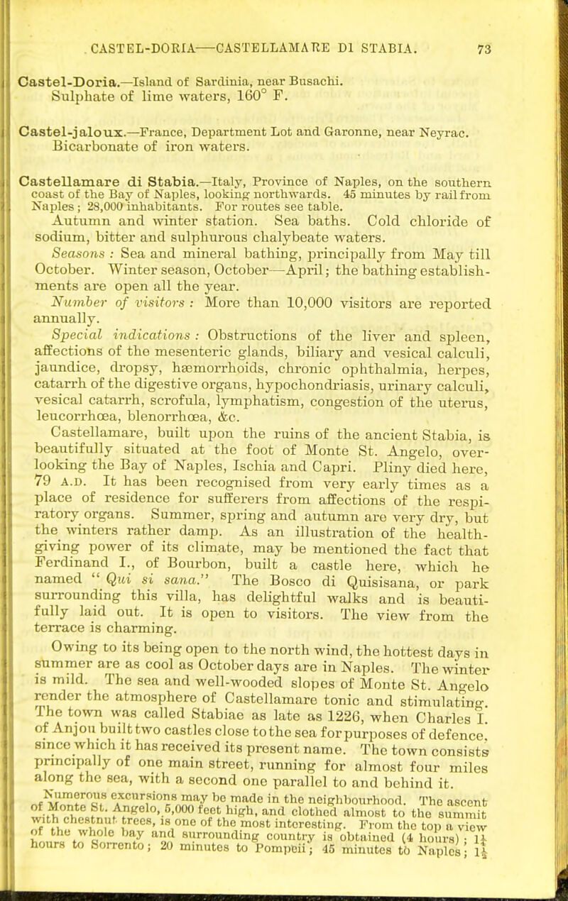 Castel-Doria.—Island of Sardinia, near Busachi. Sulphate of lime waters, 160° F. Castel-jaloux.—France, Department Lot and Garonne, near Neyrac. Bicarbonate of iron waters. Castellamare di Stabia.—Italy, Province of Naples, on the southern coast of the Bay of Naples, looking- northwards. 45 minutes by rail from Naples; 28,000 inhabitants. For routes see table. Autumn and winter station. Sea baths. Cold chloride of sodium, bitter and sulphurous chalybeate waters. Seasons : Sea and mineral bathing, principally from May till October. Winter season, October—April; the bathing establish- ments are open all the year. Niimher of visitors : More than 10,000 visitors are reported annually. Special indications : Obstructions of the liver and spleen, affections of the mesenteric glands, biliary and vesical calculi, jaundice, dropsy, haemorrhoids, chronic ophthalmia, herpes, catarrh of the digestive organs, hypochondriasis, urinary calculi, vesical catarrh, scrofula, lymphatism, congestion of the uterus, leucorrhoea, blenorrhoea, &c. Castellamare, built upon the ruins of the ancient Stabia, is beautifully situated at the foot of Monte St. Angelo, over- looking the Bay of Naples, Ischia and Capri. Pliny died here, 79 A.D. It has been recognised from very early times as a place of residence for suiferers from affections of the respi- ratory organs. Summer, spring and autumn are very dry, but the_ winters rather damp. As an illustration of the health- giving power of its climate, may be mentioned the fact that Ferdinand I., of Bourbon, built a castle here, which he named  Qui si sana. The Bosco di Quisisana, or park surrounding this villa, has delightful walks and is beauti- fully laid out. It is open to visitors. The view from the terrace is charming. Owing to its being open to the north wind, the hottest days in summer are as cool as October days are in Naples. The winter 18 mild. The sea and well-wooded slopes of Monte St. Ano-elo render the atmosphere of Castellamare tonic and stimulatino- The town was called Stabiae as late as 1226, when Charles I of Anjou built two castles close to the sea forpurposes of defence' since which it has received its present name. The town consists principally of one main street, running for almost four miles along the sea, with a second one parallel to and behind it. r.t^i^!^flu excursions may bo made in the neighbourhood. The ascent ^■fwv,!^^- ^^fe'elo-.S-OOO feet high, and clothed almost to the suSt 'i^th chestnut trees, is one of the most interesting. From the top a view of the whole bay and surrounding country is obtained (4 hours) • U hours to Sorrento; 20 minutes to Pompeii'; 45 minutes to Naples^ 1*