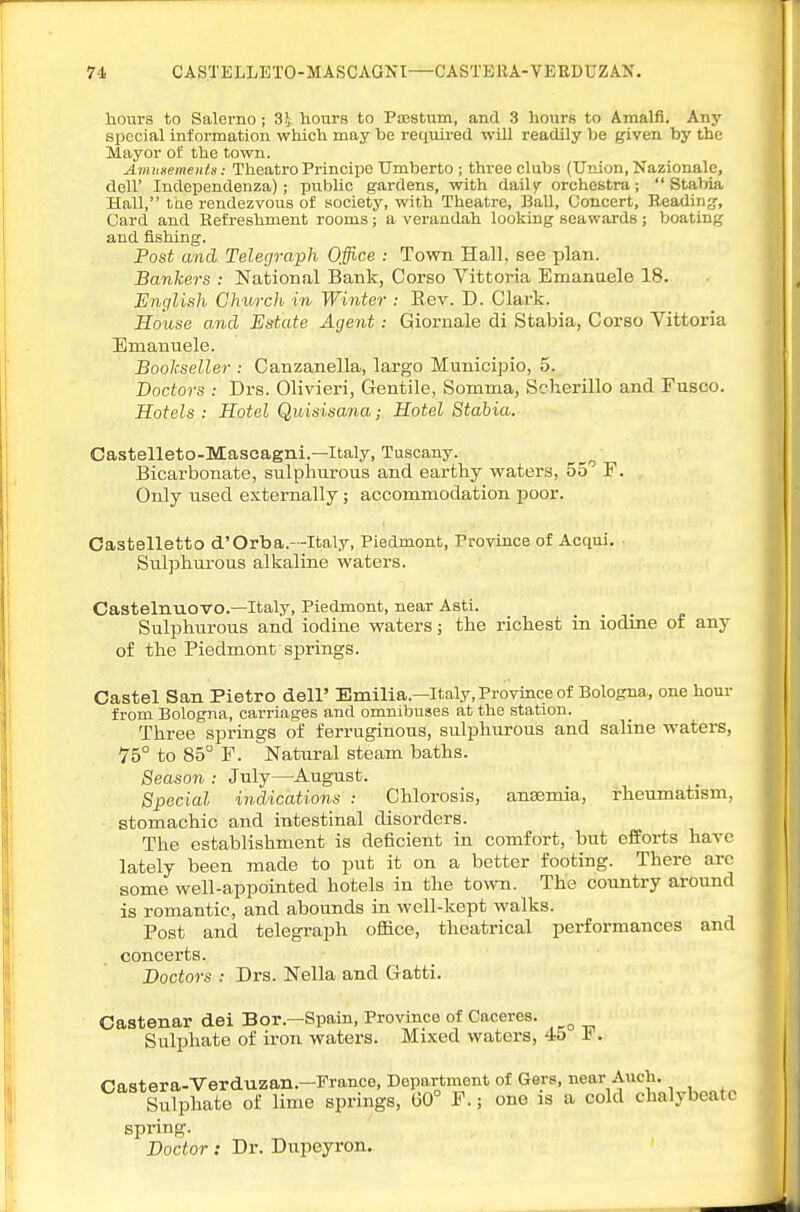 hours to Salerno; 3i hours to PiiestTiin, and 3 hours to Amalfl. Any special information which may be required will readily be given by the Mayor of the town. Amusements: Theatro Principe Umberto ; three clubs (Union, Nazionale, deir Independenza); public gardens, with daily orchestra;  Stabia Hall, the rendezvous of society, with Theatre, Ball, Concert, Blading', Card and Refreshment rooms; a verandah looking seawards ; boating and fishing. Post and. Telegraph Office : Town Hall, see plan. Banhers : National Bank, Corso Vittoria Emanuele 18. English Church- in Winter : Bev. D. Clark. House and Estate Agent: Giornale di Stabia, Corso Vittoria Emanuele. Bool-seller : Canzanella, largo Municipio, 5. Doctors : Drs. Olivieri, Gentile, Somma, Scherillo and Fusco. Hotels: Hotel Quisisana; Hotel Stabia. Castelleto-Mascagni.—Italy, Tuscany. Bicarbonate, sulphurous and earthy waters, 55 F. Only used externally; accommodation poor. Oastelletto d'Orb a.—Italy, Piedmont, Province of Acqui. Sulphurous alkaline waters. Castelnuovo.—Italy, Piedmont, near Asti. Sulphurous and iodine waters; the richest in iodine of any of the Fiedmont springs. Castel San Pietro dell' Emilia.—Italy, Province of Bologna, one hour from Bologna, carriages and omnibuses at the station. Three springs of ferruginous, sulphurous and saline waters, 75° to 85° F. Natural steam baths. Season : July—August. Special indications : Chlorosis, anasmia, rheumatism, stomachic and intestinal disorders. The establishment is deficient in comfort, but efforts have lately been made to put it on a better footing. There arc some well-appointed hotels in the town. The country around is romantic, and abounds in well-kept walks. Post and telegraph oflSce, theatrical performances and concerts. Doctors : Drs. Nella and Gatti. Castenar dei Bor.—Spain, Province of Caceres. Sulphate of iron waters. Mixed waters, 45 h . Castera-Verduzan.-France, Department of Gers, near Auch. Sulphate of lime springs, 60° F.; one is a cold chalybeate spring. Doctor: Dr. Dupeyron.