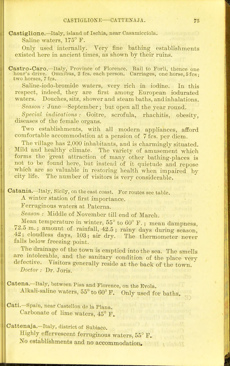 Castiglione.—Italy, island of Isclila, near Casamicciola. Saline waters, 175° F. Only used internally. Very fine bathing establishments existed here in ancient times, as shown by their ruins. Castro-Caro.—Italy, Province of Florence. Rail to Forli, thence one hour's drive. Omnibus, 2 fcs. each person. Carriages, one horse, 5 fcs; two horses, 7fcs. Saline-iodo-bromide waters, very rich in iodine. In this respect, indeed, they are first among European indurated waters. Douches, sitz, shower and steam baths, andinlialations. Season : June—September; hut open all the year round. Special indications: Goitre, scrofula, rhachitis, obesity, diseases of the female organs. Two establishments, with all modern appliances, afford comfortable accommodation at a pension of 7 fcs. per diem. The village has 2,000 inhabitants, and is charmingly situated. Mild and healthy climate. The variety of amusement which forms the great attraction of many other bathing-places is not to be found here, but instead of it quietude and repose which are so valuable in restoring health when impaired by city life. The number of visitors is very considerable. Catania.—Italy, Sicily, on the east coast. For routes see table. A winter station of fii-st importance. Ferruginous waters at Paterna. Season : Middle of November till end of March. Mean temperature in winter, 55° to 60° F. ; mean dampness, /2.5 m.; amount of rainfall, 42.5; rainy days during season, 42 ; cloudless days, 103; air dry. The thermometer never tails below freezing point. The drainage of the tovra is emptied into the sea. The smells are mtolerable, and the sanitary condition of the place very defective. Visitors generally reside at the back of the town. Doctor: Dr. Joris. Catena.—Italy, between Pisa and Florence, on the Evola. Alkali-saline waters, 55° to 60° F. Only used for baths. Cati.—Spain, near Castellon do la Plana. Carbonate of lime waters, 45° F. Cattenaja.—Italy, district of Subiaco. Highly effervescent ferruginous waters, 55° F. No establishments and no accommodation.