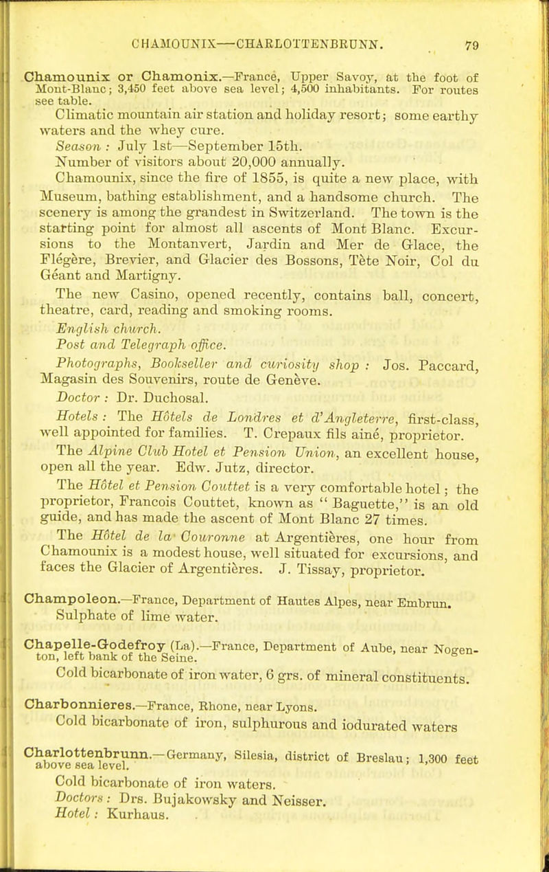 Oh.amounix or Chamonix.—France, Upper Savoy, at the foot of Mont-Blanc; 3,450 feet above sea level; 4,500 inhabitants. For routes see table. Climatic mountain air station and holiday resort; some earthy waters and the whey cure. Season : July 1st—September 15th. Number of visitors about 20,000 annually. Chamounix, since the fire of 1855, is quite a new place, yvith Museum, bathing establishment, and a handsome church. The scenery is among the grandest in Switzerland. The town is the starting point for almost all ascents of Mont Blanc. Excur- sions to the Montanvert, Jardin and Mer de Glace, the Flegere, Brevier, and Glacier des Bossons, Tete Noir, Col du Geant and Martigny. The new Casino, opened recently, contains ball, concert, theatre, card, reading and smoking rooms. English church. Post and Telegraph office. Photographs, Bookseller and c^iriosity shop : Jos. Paccard, Magasin des Souvenirs, route de Geneve. Doctor : Dr. Duchosal. Hotels : The Hotels de Londres et d'Angleterre, first-class, well appointed for families. T. Crepaux fils aine, proprietor. The Alpine Club Hotel et Pension Union, an excellent house open all the year. Edw. Jutz, director. ' The Hotel et Pension Couttet is a very comfortable hotel; the liroprietor, Francois Couttet, known as  Baguette, is an old guide, and has made the ascent of Mont Blanc 27 times. The H6tel de la' Couronne at Argentieres, one hour from Chamounix is a modest house, well situated for excursions, and faces the Glacier of Argentieres. J. Tissay, proprietor. Champoleon.—France, Department of Hautes Alpes, near Embrun. Sulphate of lime water. Chapelle-Godefroy (La).—France, Department of Aube, near Not^en- ton, left bank of the Seine. ° Cold bicarbonate of iron water, 6 grs. of mineral constituents. Charbonnieres.—France, Rhone, near Lyons. Cold bicarbonate of iron, sulphurous and iodurated waters Oharlottenbrunn.—Germany, Silesia, district of Breslauj 1,300 feet Cold bicarbonate of iron waters. Doctors: Drs. Bujakowsky and Neisser. Hotel: Kurhaus.